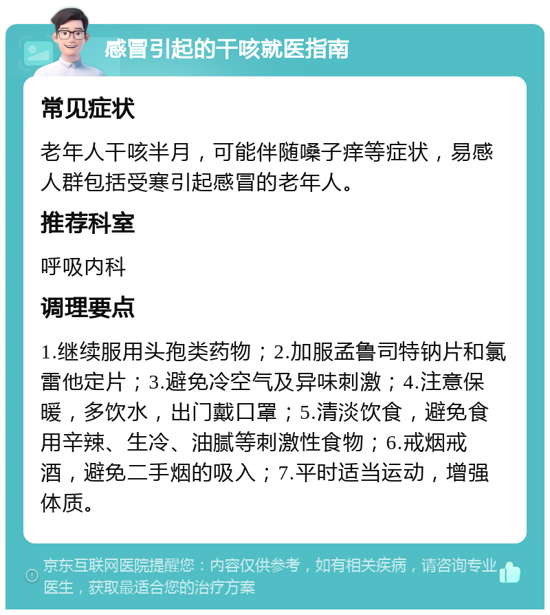 感冒引起的干咳就医指南 常见症状 老年人干咳半月，可能伴随嗓子痒等症状，易感人群包括受寒引起感冒的老年人。 推荐科室 呼吸内科 调理要点 1.继续服用头孢类药物；2.加服孟鲁司特钠片和氯雷他定片；3.避免冷空气及异味刺激；4.注意保暖，多饮水，出门戴口罩；5.清淡饮食，避免食用辛辣、生冷、油腻等刺激性食物；6.戒烟戒酒，避免二手烟的吸入；7.平时适当运动，增强体质。