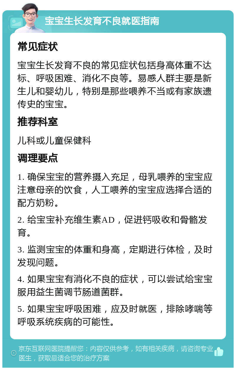 宝宝生长发育不良就医指南 常见症状 宝宝生长发育不良的常见症状包括身高体重不达标、呼吸困难、消化不良等。易感人群主要是新生儿和婴幼儿，特别是那些喂养不当或有家族遗传史的宝宝。 推荐科室 儿科或儿童保健科 调理要点 1. 确保宝宝的营养摄入充足，母乳喂养的宝宝应注意母亲的饮食，人工喂养的宝宝应选择合适的配方奶粉。 2. 给宝宝补充维生素AD，促进钙吸收和骨骼发育。 3. 监测宝宝的体重和身高，定期进行体检，及时发现问题。 4. 如果宝宝有消化不良的症状，可以尝试给宝宝服用益生菌调节肠道菌群。 5. 如果宝宝呼吸困难，应及时就医，排除哮喘等呼吸系统疾病的可能性。