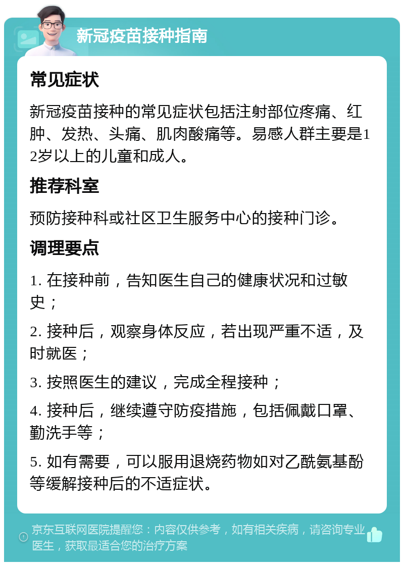 新冠疫苗接种指南 常见症状 新冠疫苗接种的常见症状包括注射部位疼痛、红肿、发热、头痛、肌肉酸痛等。易感人群主要是12岁以上的儿童和成人。 推荐科室 预防接种科或社区卫生服务中心的接种门诊。 调理要点 1. 在接种前，告知医生自己的健康状况和过敏史； 2. 接种后，观察身体反应，若出现严重不适，及时就医； 3. 按照医生的建议，完成全程接种； 4. 接种后，继续遵守防疫措施，包括佩戴口罩、勤洗手等； 5. 如有需要，可以服用退烧药物如对乙酰氨基酚等缓解接种后的不适症状。