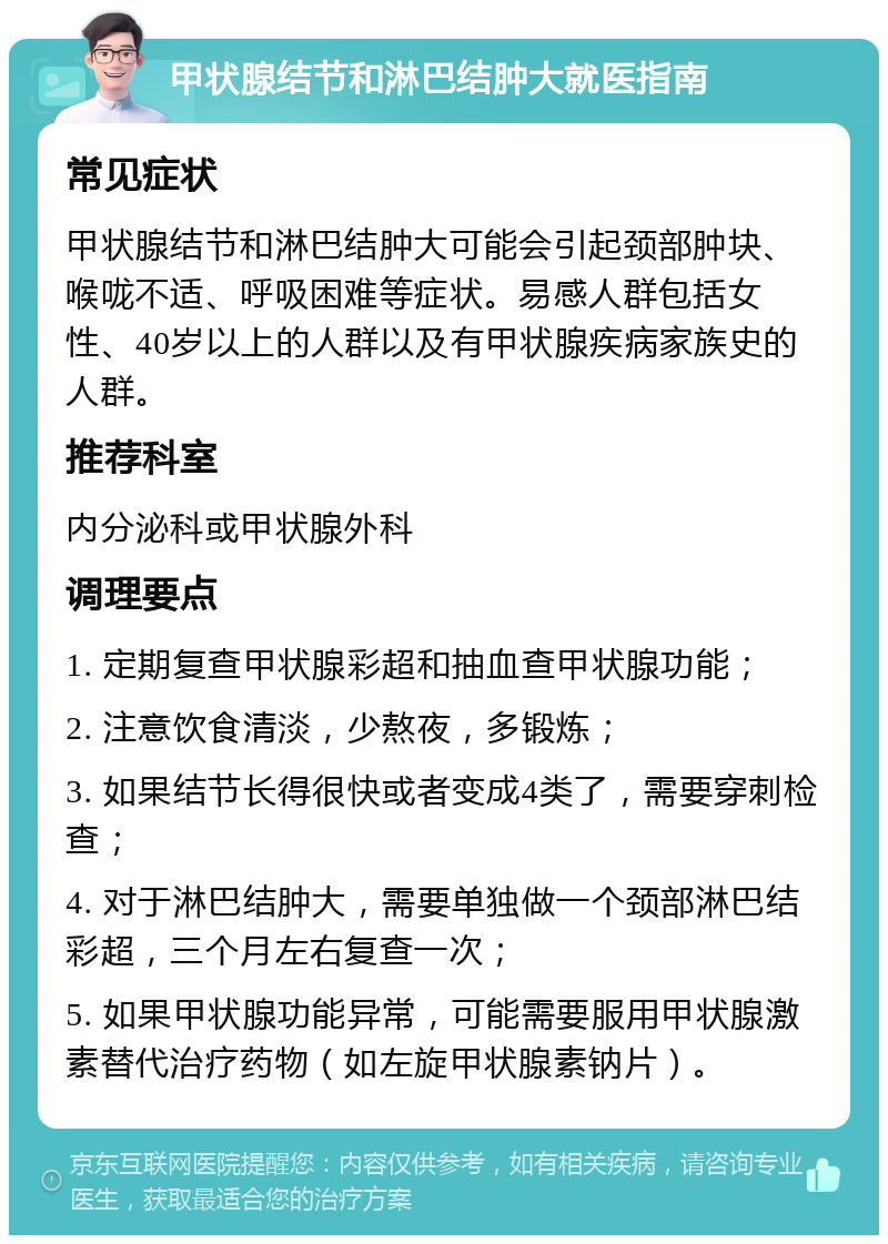 甲状腺结节和淋巴结肿大就医指南 常见症状 甲状腺结节和淋巴结肿大可能会引起颈部肿块、喉咙不适、呼吸困难等症状。易感人群包括女性、40岁以上的人群以及有甲状腺疾病家族史的人群。 推荐科室 内分泌科或甲状腺外科 调理要点 1. 定期复查甲状腺彩超和抽血查甲状腺功能； 2. 注意饮食清淡，少熬夜，多锻炼； 3. 如果结节长得很快或者变成4类了，需要穿刺检查； 4. 对于淋巴结肿大，需要单独做一个颈部淋巴结彩超，三个月左右复查一次； 5. 如果甲状腺功能异常，可能需要服用甲状腺激素替代治疗药物（如左旋甲状腺素钠片）。