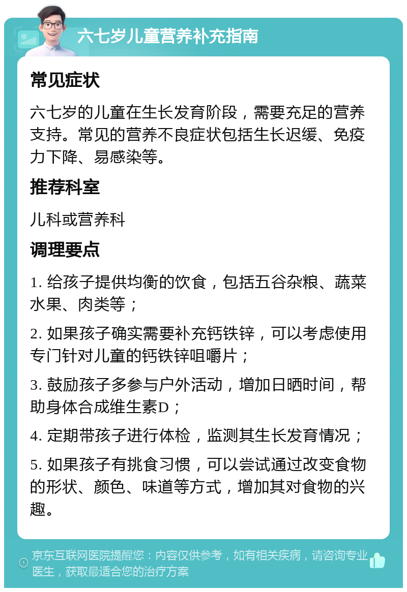 六七岁儿童营养补充指南 常见症状 六七岁的儿童在生长发育阶段，需要充足的营养支持。常见的营养不良症状包括生长迟缓、免疫力下降、易感染等。 推荐科室 儿科或营养科 调理要点 1. 给孩子提供均衡的饮食，包括五谷杂粮、蔬菜水果、肉类等； 2. 如果孩子确实需要补充钙铁锌，可以考虑使用专门针对儿童的钙铁锌咀嚼片； 3. 鼓励孩子多参与户外活动，增加日晒时间，帮助身体合成维生素D； 4. 定期带孩子进行体检，监测其生长发育情况； 5. 如果孩子有挑食习惯，可以尝试通过改变食物的形状、颜色、味道等方式，增加其对食物的兴趣。