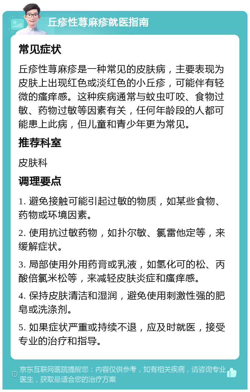 丘疹性荨麻疹就医指南 常见症状 丘疹性荨麻疹是一种常见的皮肤病，主要表现为皮肤上出现红色或淡红色的小丘疹，可能伴有轻微的瘙痒感。这种疾病通常与蚊虫叮咬、食物过敏、药物过敏等因素有关，任何年龄段的人都可能患上此病，但儿童和青少年更为常见。 推荐科室 皮肤科 调理要点 1. 避免接触可能引起过敏的物质，如某些食物、药物或环境因素。 2. 使用抗过敏药物，如扑尔敏、氯雷他定等，来缓解症状。 3. 局部使用外用药膏或乳液，如氢化可的松、丙酸倍氯米松等，来减轻皮肤炎症和瘙痒感。 4. 保持皮肤清洁和湿润，避免使用刺激性强的肥皂或洗涤剂。 5. 如果症状严重或持续不退，应及时就医，接受专业的治疗和指导。