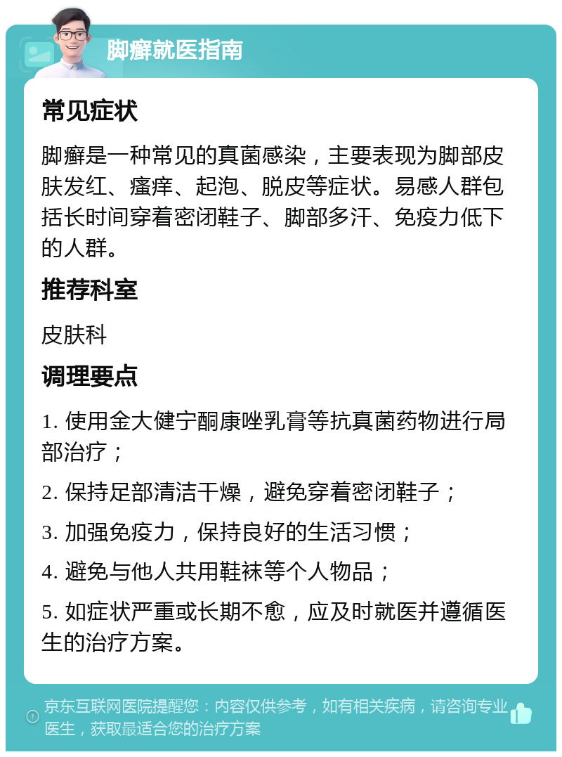 脚癣就医指南 常见症状 脚癣是一种常见的真菌感染，主要表现为脚部皮肤发红、瘙痒、起泡、脱皮等症状。易感人群包括长时间穿着密闭鞋子、脚部多汗、免疫力低下的人群。 推荐科室 皮肤科 调理要点 1. 使用金大健宁酮康唑乳膏等抗真菌药物进行局部治疗； 2. 保持足部清洁干燥，避免穿着密闭鞋子； 3. 加强免疫力，保持良好的生活习惯； 4. 避免与他人共用鞋袜等个人物品； 5. 如症状严重或长期不愈，应及时就医并遵循医生的治疗方案。