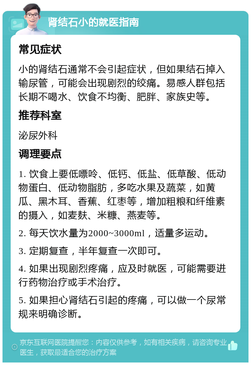 肾结石小的就医指南 常见症状 小的肾结石通常不会引起症状，但如果结石掉入输尿管，可能会出现剧烈的绞痛。易感人群包括长期不喝水、饮食不均衡、肥胖、家族史等。 推荐科室 泌尿外科 调理要点 1. 饮食上要低嘌呤、低钙、低盐、低草酸、低动物蛋白、低动物脂肪，多吃水果及蔬菜，如黄瓜、黑木耳、香蕉、红枣等，增加粗粮和纤维素的摄入，如麦麸、米糠、燕麦等。 2. 每天饮水量为2000~3000ml，适量多运动。 3. 定期复查，半年复查一次即可。 4. 如果出现剧烈疼痛，应及时就医，可能需要进行药物治疗或手术治疗。 5. 如果担心肾结石引起的疼痛，可以做一个尿常规来明确诊断。