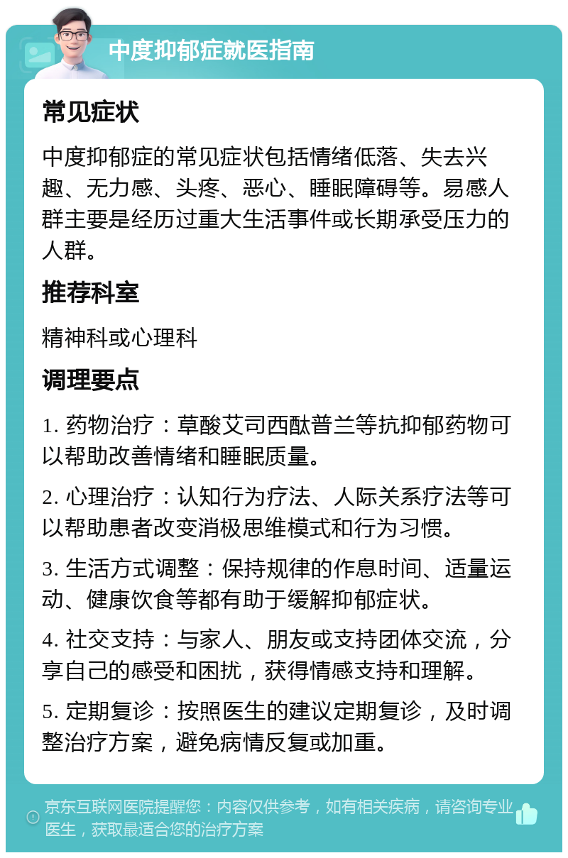 中度抑郁症就医指南 常见症状 中度抑郁症的常见症状包括情绪低落、失去兴趣、无力感、头疼、恶心、睡眠障碍等。易感人群主要是经历过重大生活事件或长期承受压力的人群。 推荐科室 精神科或心理科 调理要点 1. 药物治疗：草酸艾司西酞普兰等抗抑郁药物可以帮助改善情绪和睡眠质量。 2. 心理治疗：认知行为疗法、人际关系疗法等可以帮助患者改变消极思维模式和行为习惯。 3. 生活方式调整：保持规律的作息时间、适量运动、健康饮食等都有助于缓解抑郁症状。 4. 社交支持：与家人、朋友或支持团体交流，分享自己的感受和困扰，获得情感支持和理解。 5. 定期复诊：按照医生的建议定期复诊，及时调整治疗方案，避免病情反复或加重。