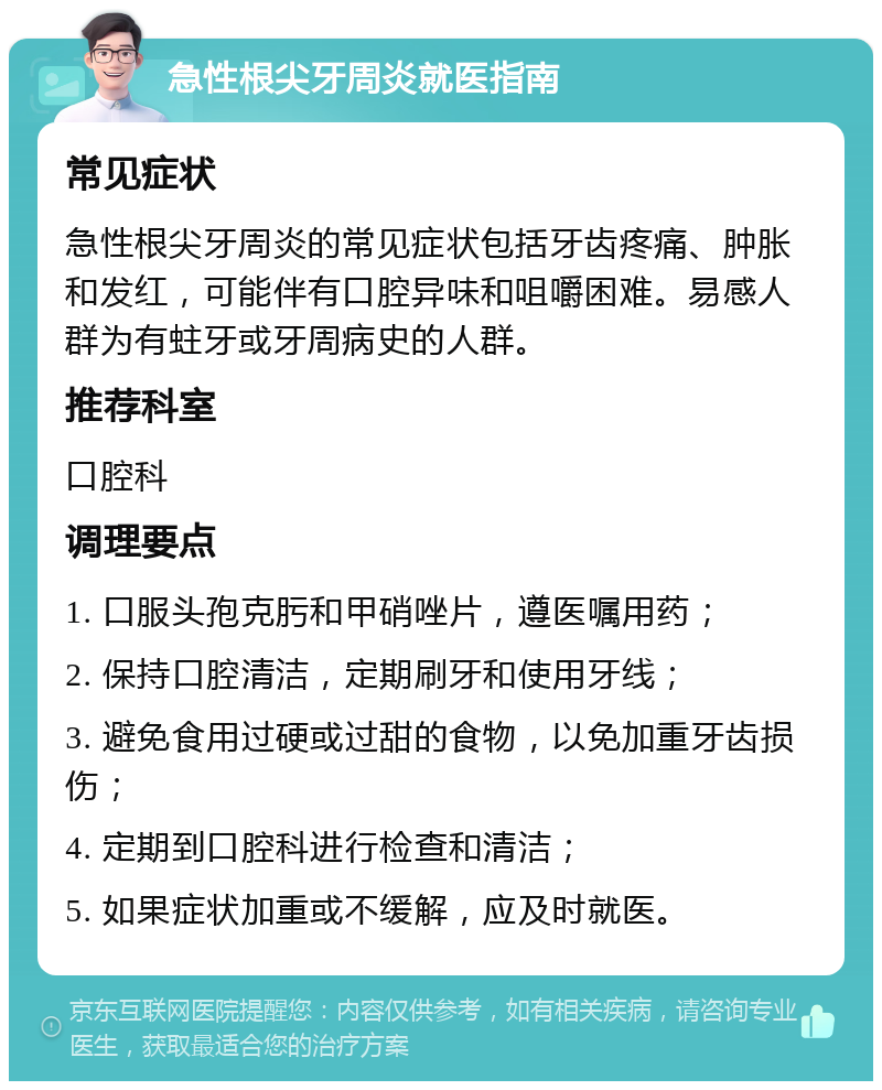 急性根尖牙周炎就医指南 常见症状 急性根尖牙周炎的常见症状包括牙齿疼痛、肿胀和发红，可能伴有口腔异味和咀嚼困难。易感人群为有蛀牙或牙周病史的人群。 推荐科室 口腔科 调理要点 1. 口服头孢克肟和甲硝唑片，遵医嘱用药； 2. 保持口腔清洁，定期刷牙和使用牙线； 3. 避免食用过硬或过甜的食物，以免加重牙齿损伤； 4. 定期到口腔科进行检查和清洁； 5. 如果症状加重或不缓解，应及时就医。