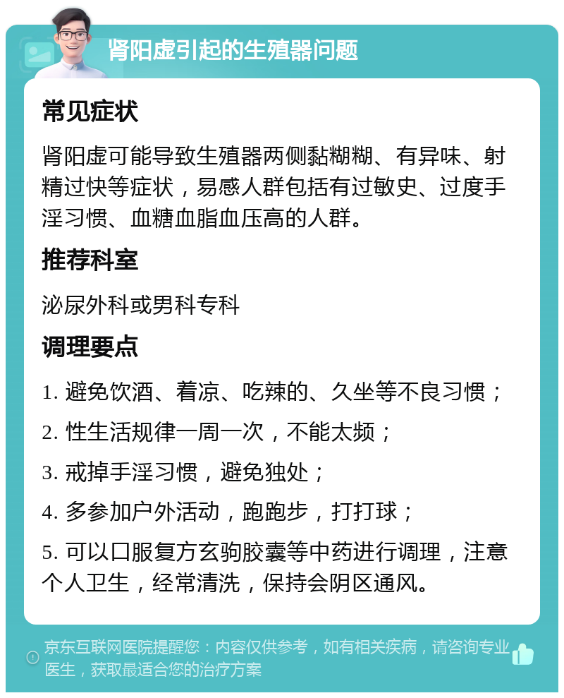 肾阳虚引起的生殖器问题 常见症状 肾阳虚可能导致生殖器两侧黏糊糊、有异味、射精过快等症状，易感人群包括有过敏史、过度手淫习惯、血糖血脂血压高的人群。 推荐科室 泌尿外科或男科专科 调理要点 1. 避免饮酒、着凉、吃辣的、久坐等不良习惯； 2. 性生活规律一周一次，不能太频； 3. 戒掉手淫习惯，避免独处； 4. 多参加户外活动，跑跑步，打打球； 5. 可以口服复方玄驹胶囊等中药进行调理，注意个人卫生，经常清洗，保持会阴区通风。