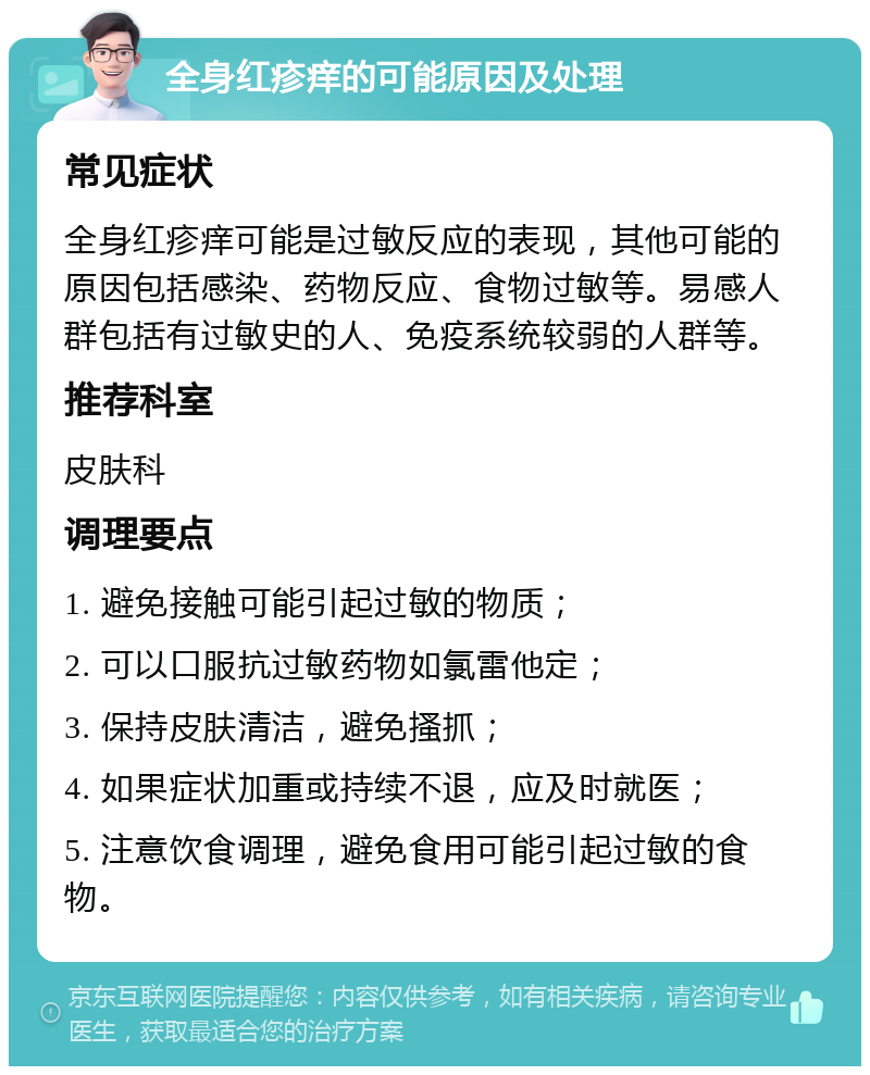 全身红疹痒的可能原因及处理 常见症状 全身红疹痒可能是过敏反应的表现，其他可能的原因包括感染、药物反应、食物过敏等。易感人群包括有过敏史的人、免疫系统较弱的人群等。 推荐科室 皮肤科 调理要点 1. 避免接触可能引起过敏的物质； 2. 可以口服抗过敏药物如氯雷他定； 3. 保持皮肤清洁，避免搔抓； 4. 如果症状加重或持续不退，应及时就医； 5. 注意饮食调理，避免食用可能引起过敏的食物。