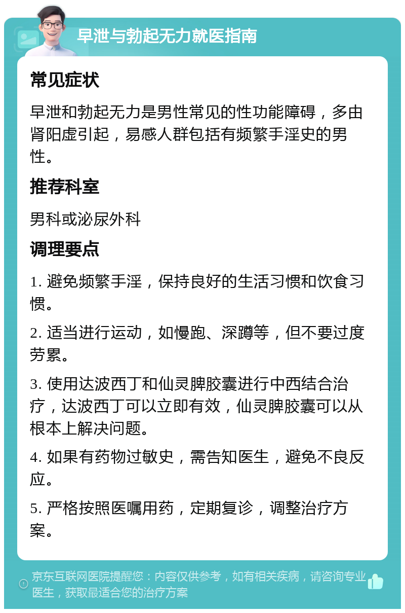 早泄与勃起无力就医指南 常见症状 早泄和勃起无力是男性常见的性功能障碍，多由肾阳虚引起，易感人群包括有频繁手淫史的男性。 推荐科室 男科或泌尿外科 调理要点 1. 避免频繁手淫，保持良好的生活习惯和饮食习惯。 2. 适当进行运动，如慢跑、深蹲等，但不要过度劳累。 3. 使用达波西丁和仙灵脾胶囊进行中西结合治疗，达波西丁可以立即有效，仙灵脾胶囊可以从根本上解决问题。 4. 如果有药物过敏史，需告知医生，避免不良反应。 5. 严格按照医嘱用药，定期复诊，调整治疗方案。