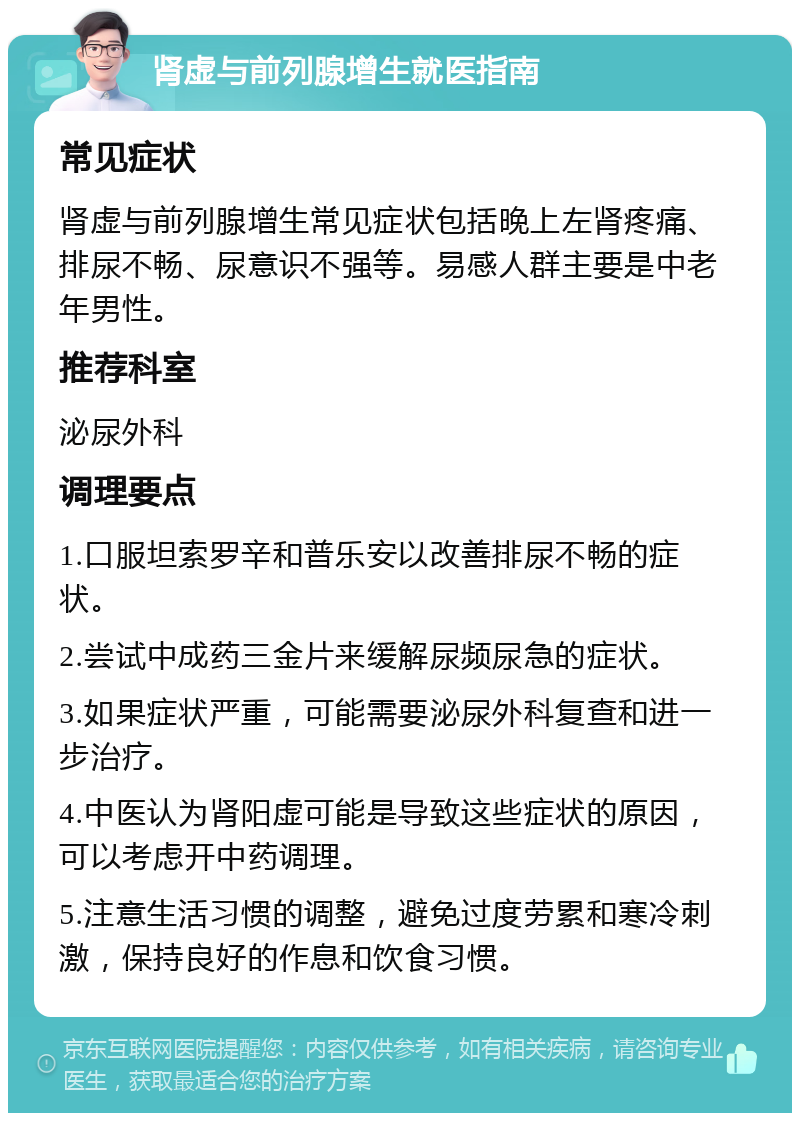 肾虚与前列腺增生就医指南 常见症状 肾虚与前列腺增生常见症状包括晚上左肾疼痛、排尿不畅、尿意识不强等。易感人群主要是中老年男性。 推荐科室 泌尿外科 调理要点 1.口服坦索罗辛和普乐安以改善排尿不畅的症状。 2.尝试中成药三金片来缓解尿频尿急的症状。 3.如果症状严重，可能需要泌尿外科复查和进一步治疗。 4.中医认为肾阳虚可能是导致这些症状的原因，可以考虑开中药调理。 5.注意生活习惯的调整，避免过度劳累和寒冷刺激，保持良好的作息和饮食习惯。