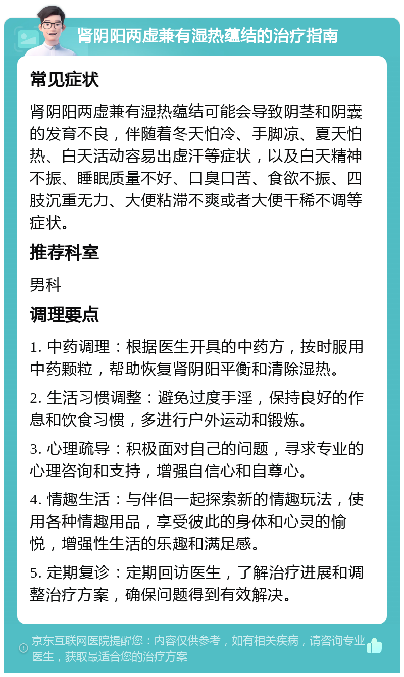 肾阴阳两虚兼有湿热蕴结的治疗指南 常见症状 肾阴阳两虚兼有湿热蕴结可能会导致阴茎和阴囊的发育不良，伴随着冬天怕冷、手脚凉、夏天怕热、白天活动容易出虚汗等症状，以及白天精神不振、睡眠质量不好、口臭口苦、食欲不振、四肢沉重无力、大便粘滞不爽或者大便干稀不调等症状。 推荐科室 男科 调理要点 1. 中药调理：根据医生开具的中药方，按时服用中药颗粒，帮助恢复肾阴阳平衡和清除湿热。 2. 生活习惯调整：避免过度手淫，保持良好的作息和饮食习惯，多进行户外运动和锻炼。 3. 心理疏导：积极面对自己的问题，寻求专业的心理咨询和支持，增强自信心和自尊心。 4. 情趣生活：与伴侣一起探索新的情趣玩法，使用各种情趣用品，享受彼此的身体和心灵的愉悦，增强性生活的乐趣和满足感。 5. 定期复诊：定期回访医生，了解治疗进展和调整治疗方案，确保问题得到有效解决。