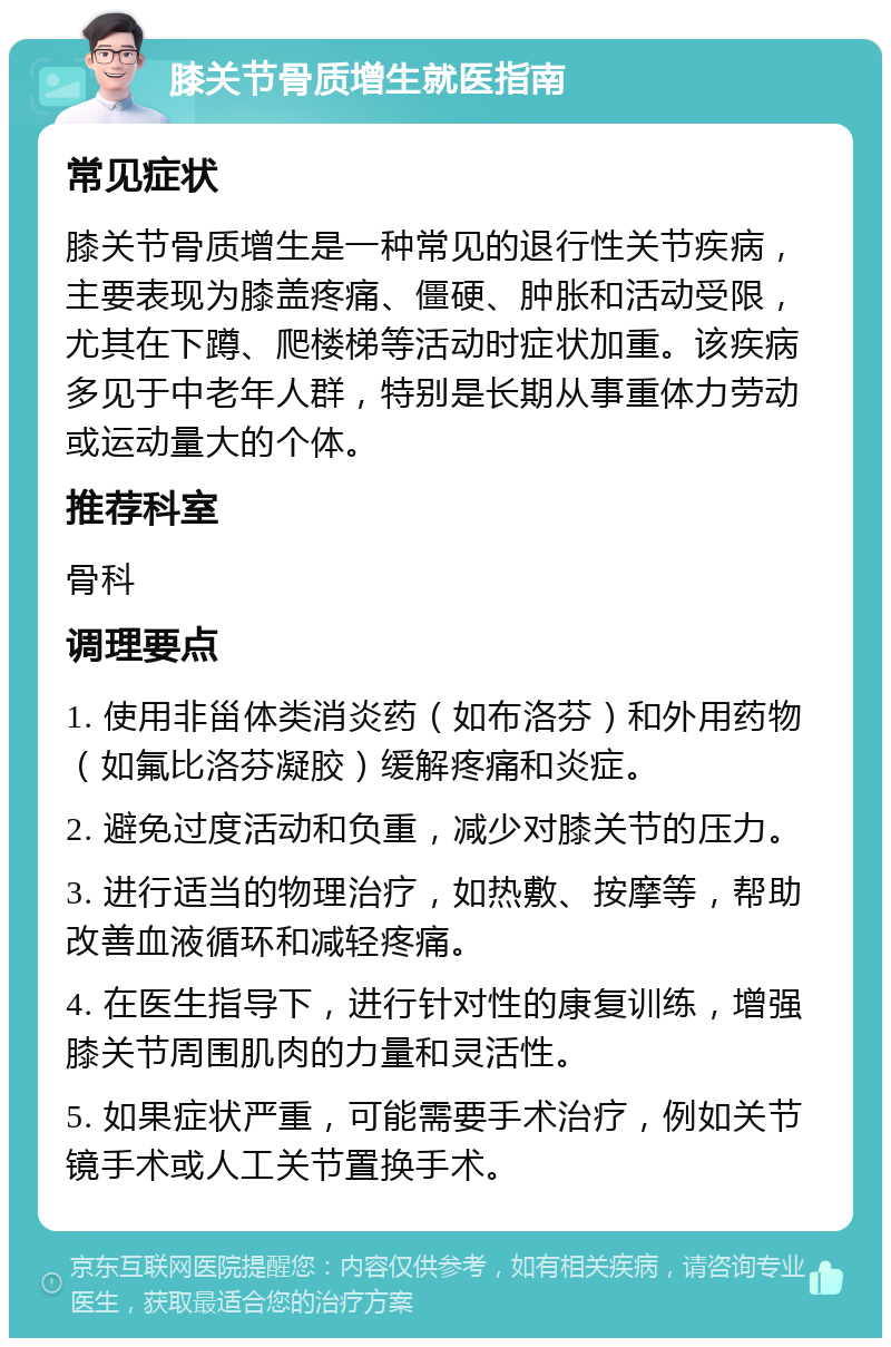 膝关节骨质增生就医指南 常见症状 膝关节骨质增生是一种常见的退行性关节疾病，主要表现为膝盖疼痛、僵硬、肿胀和活动受限，尤其在下蹲、爬楼梯等活动时症状加重。该疾病多见于中老年人群，特别是长期从事重体力劳动或运动量大的个体。 推荐科室 骨科 调理要点 1. 使用非甾体类消炎药（如布洛芬）和外用药物（如氟比洛芬凝胶）缓解疼痛和炎症。 2. 避免过度活动和负重，减少对膝关节的压力。 3. 进行适当的物理治疗，如热敷、按摩等，帮助改善血液循环和减轻疼痛。 4. 在医生指导下，进行针对性的康复训练，增强膝关节周围肌肉的力量和灵活性。 5. 如果症状严重，可能需要手术治疗，例如关节镜手术或人工关节置换手术。