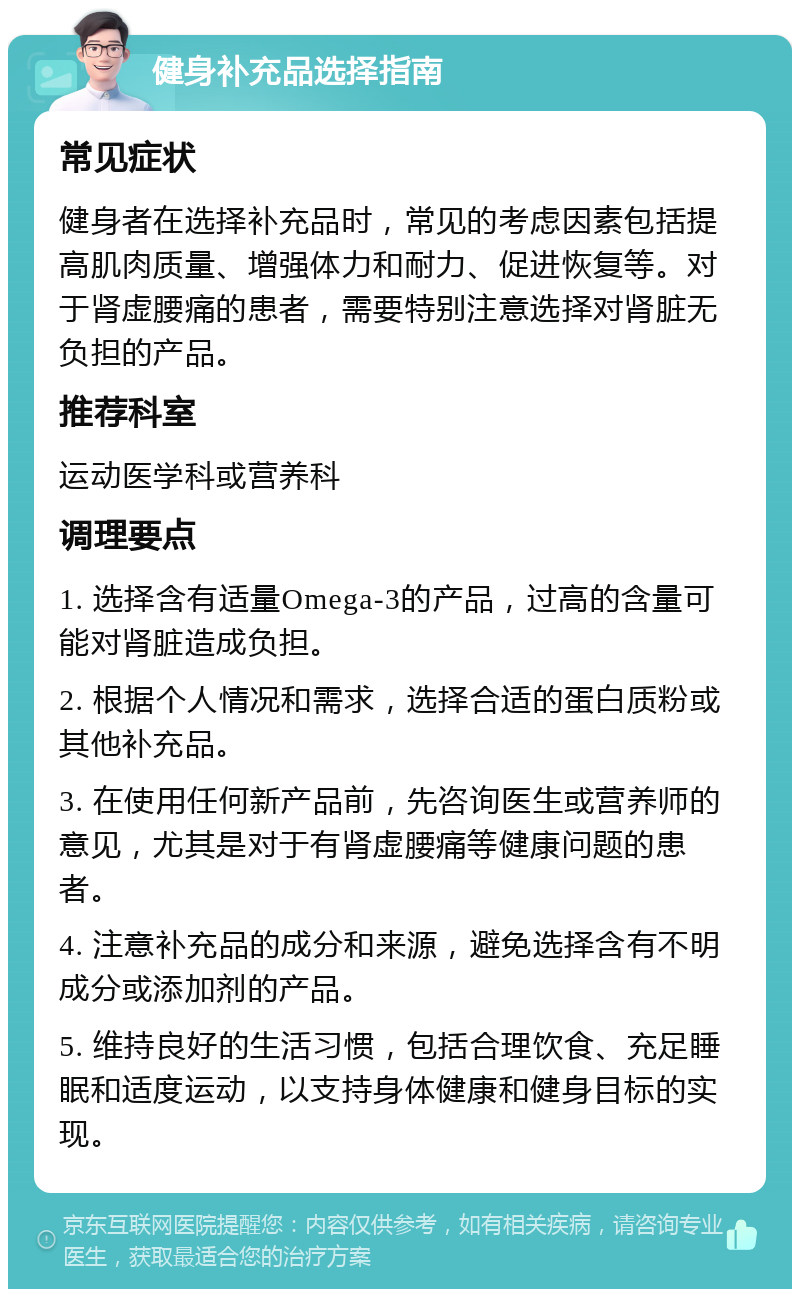 健身补充品选择指南 常见症状 健身者在选择补充品时，常见的考虑因素包括提高肌肉质量、增强体力和耐力、促进恢复等。对于肾虚腰痛的患者，需要特别注意选择对肾脏无负担的产品。 推荐科室 运动医学科或营养科 调理要点 1. 选择含有适量Omega-3的产品，过高的含量可能对肾脏造成负担。 2. 根据个人情况和需求，选择合适的蛋白质粉或其他补充品。 3. 在使用任何新产品前，先咨询医生或营养师的意见，尤其是对于有肾虚腰痛等健康问题的患者。 4. 注意补充品的成分和来源，避免选择含有不明成分或添加剂的产品。 5. 维持良好的生活习惯，包括合理饮食、充足睡眠和适度运动，以支持身体健康和健身目标的实现。