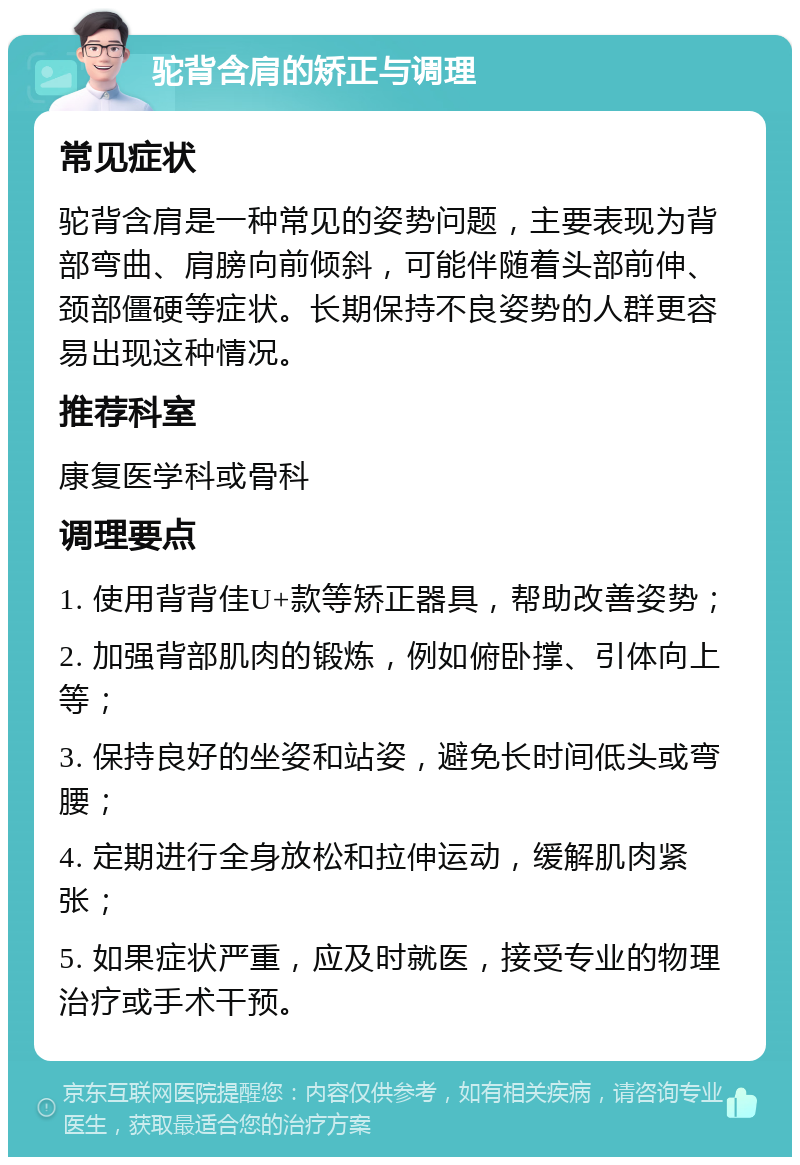 驼背含肩的矫正与调理 常见症状 驼背含肩是一种常见的姿势问题，主要表现为背部弯曲、肩膀向前倾斜，可能伴随着头部前伸、颈部僵硬等症状。长期保持不良姿势的人群更容易出现这种情况。 推荐科室 康复医学科或骨科 调理要点 1. 使用背背佳U+款等矫正器具，帮助改善姿势； 2. 加强背部肌肉的锻炼，例如俯卧撑、引体向上等； 3. 保持良好的坐姿和站姿，避免长时间低头或弯腰； 4. 定期进行全身放松和拉伸运动，缓解肌肉紧张； 5. 如果症状严重，应及时就医，接受专业的物理治疗或手术干预。