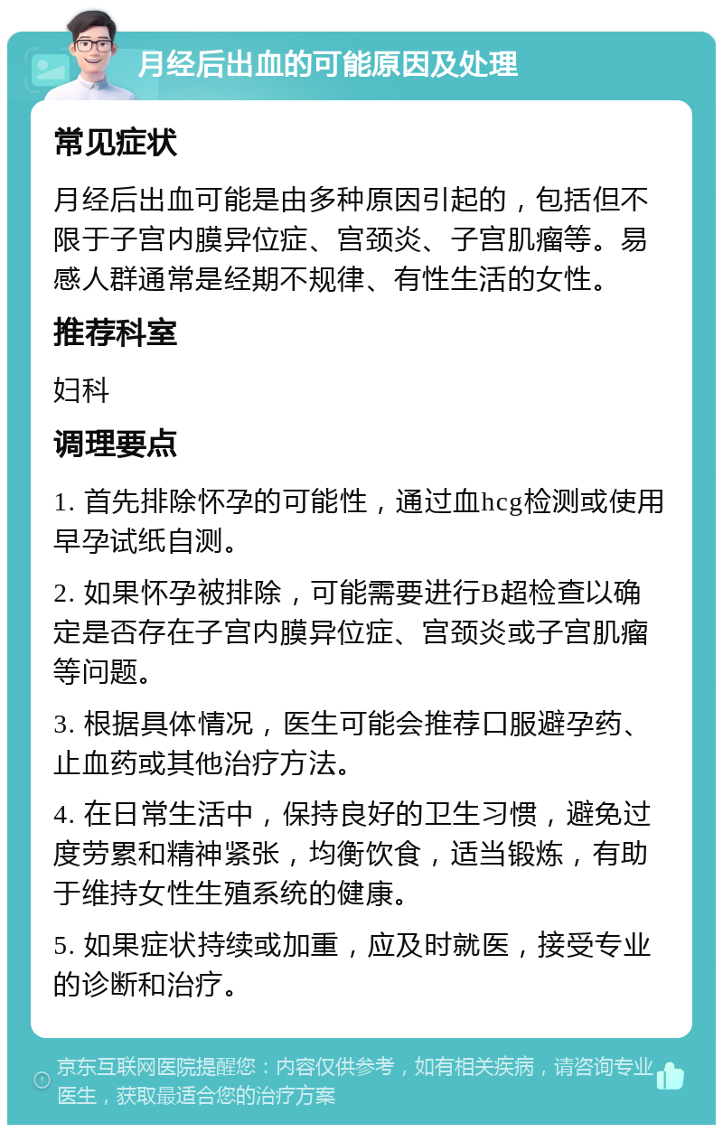 月经后出血的可能原因及处理 常见症状 月经后出血可能是由多种原因引起的，包括但不限于子宫内膜异位症、宫颈炎、子宫肌瘤等。易感人群通常是经期不规律、有性生活的女性。 推荐科室 妇科 调理要点 1. 首先排除怀孕的可能性，通过血hcg检测或使用早孕试纸自测。 2. 如果怀孕被排除，可能需要进行B超检查以确定是否存在子宫内膜异位症、宫颈炎或子宫肌瘤等问题。 3. 根据具体情况，医生可能会推荐口服避孕药、止血药或其他治疗方法。 4. 在日常生活中，保持良好的卫生习惯，避免过度劳累和精神紧张，均衡饮食，适当锻炼，有助于维持女性生殖系统的健康。 5. 如果症状持续或加重，应及时就医，接受专业的诊断和治疗。