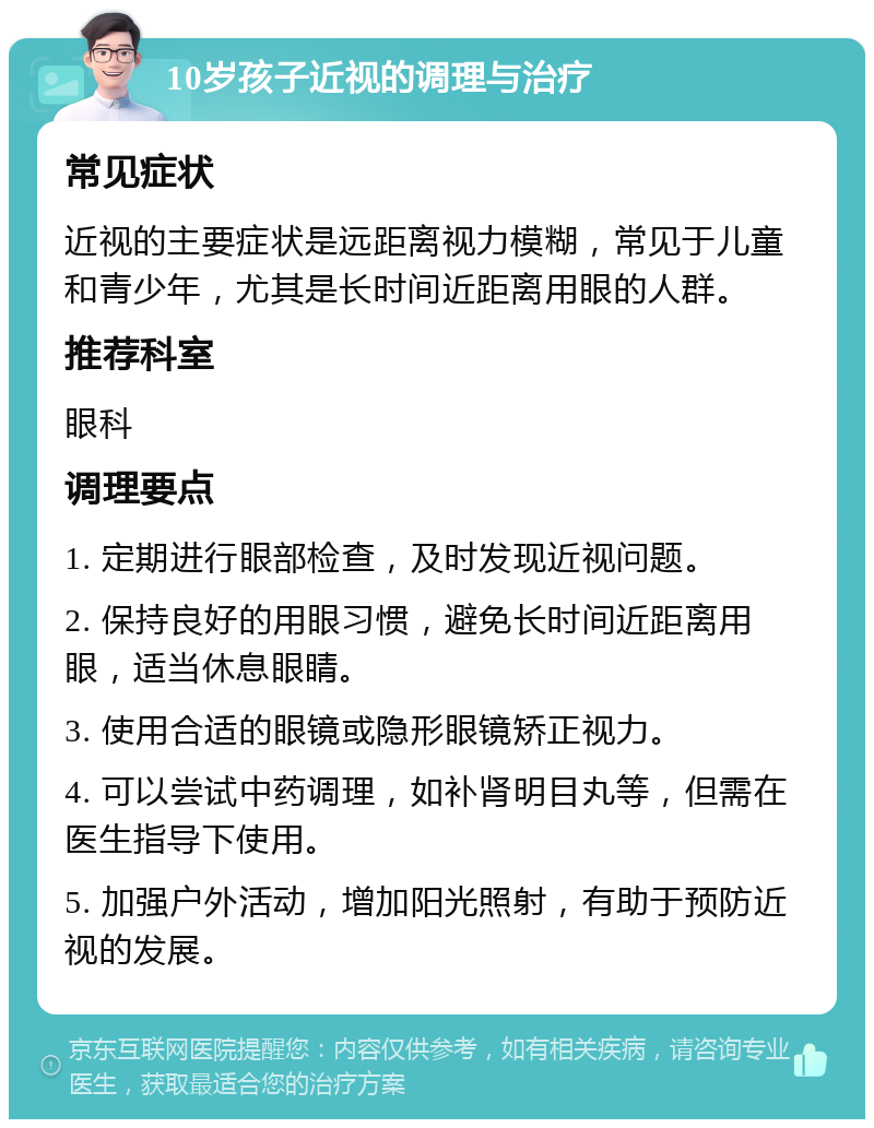 10岁孩子近视的调理与治疗 常见症状 近视的主要症状是远距离视力模糊，常见于儿童和青少年，尤其是长时间近距离用眼的人群。 推荐科室 眼科 调理要点 1. 定期进行眼部检查，及时发现近视问题。 2. 保持良好的用眼习惯，避免长时间近距离用眼，适当休息眼睛。 3. 使用合适的眼镜或隐形眼镜矫正视力。 4. 可以尝试中药调理，如补肾明目丸等，但需在医生指导下使用。 5. 加强户外活动，增加阳光照射，有助于预防近视的发展。