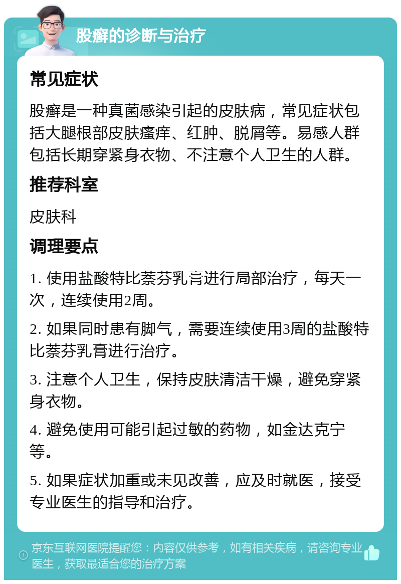 股癣的诊断与治疗 常见症状 股癣是一种真菌感染引起的皮肤病，常见症状包括大腿根部皮肤瘙痒、红肿、脱屑等。易感人群包括长期穿紧身衣物、不注意个人卫生的人群。 推荐科室 皮肤科 调理要点 1. 使用盐酸特比萘芬乳膏进行局部治疗，每天一次，连续使用2周。 2. 如果同时患有脚气，需要连续使用3周的盐酸特比萘芬乳膏进行治疗。 3. 注意个人卫生，保持皮肤清洁干燥，避免穿紧身衣物。 4. 避免使用可能引起过敏的药物，如金达克宁等。 5. 如果症状加重或未见改善，应及时就医，接受专业医生的指导和治疗。