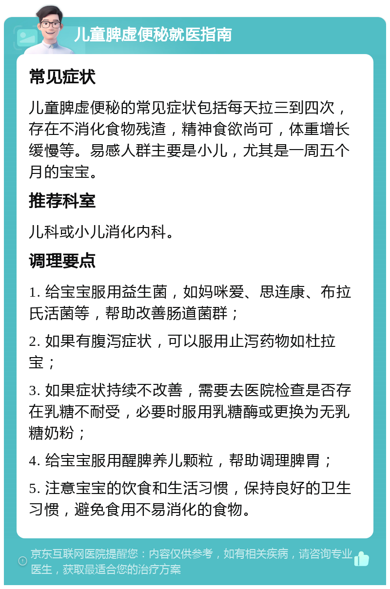 儿童脾虚便秘就医指南 常见症状 儿童脾虚便秘的常见症状包括每天拉三到四次，存在不消化食物残渣，精神食欲尚可，体重增长缓慢等。易感人群主要是小儿，尤其是一周五个月的宝宝。 推荐科室 儿科或小儿消化内科。 调理要点 1. 给宝宝服用益生菌，如妈咪爱、思连康、布拉氏活菌等，帮助改善肠道菌群； 2. 如果有腹泻症状，可以服用止泻药物如杜拉宝； 3. 如果症状持续不改善，需要去医院检查是否存在乳糖不耐受，必要时服用乳糖酶或更换为无乳糖奶粉； 4. 给宝宝服用醒脾养儿颗粒，帮助调理脾胃； 5. 注意宝宝的饮食和生活习惯，保持良好的卫生习惯，避免食用不易消化的食物。