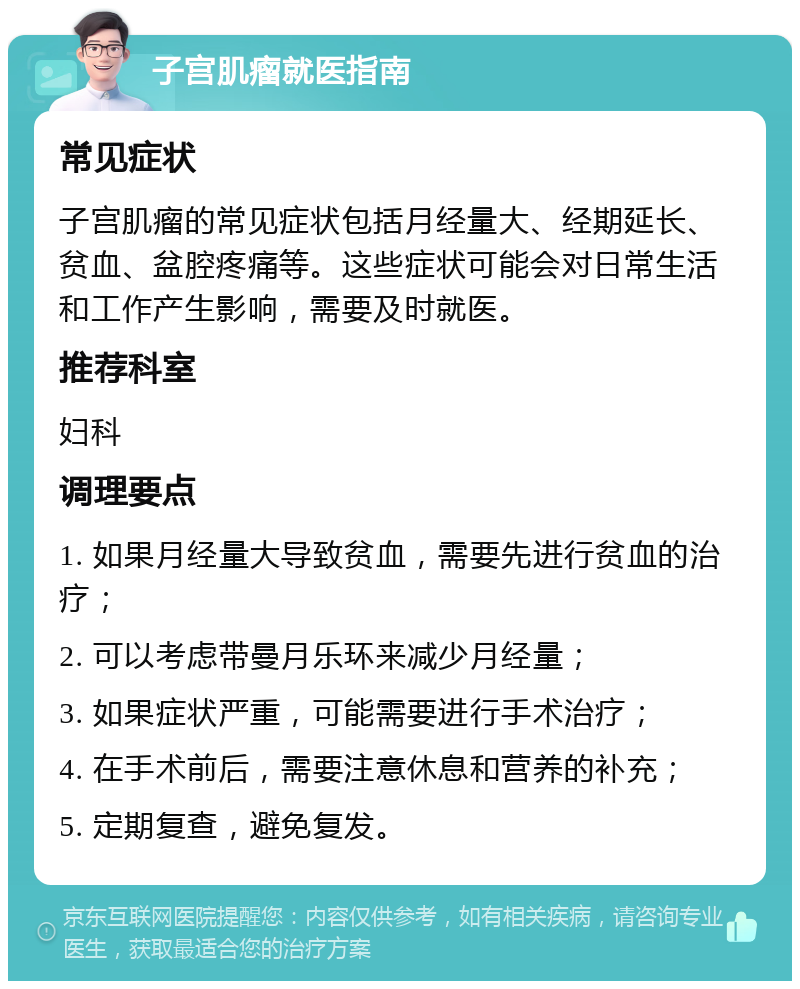 子宫肌瘤就医指南 常见症状 子宫肌瘤的常见症状包括月经量大、经期延长、贫血、盆腔疼痛等。这些症状可能会对日常生活和工作产生影响，需要及时就医。 推荐科室 妇科 调理要点 1. 如果月经量大导致贫血，需要先进行贫血的治疗； 2. 可以考虑带曼月乐环来减少月经量； 3. 如果症状严重，可能需要进行手术治疗； 4. 在手术前后，需要注意休息和营养的补充； 5. 定期复查，避免复发。