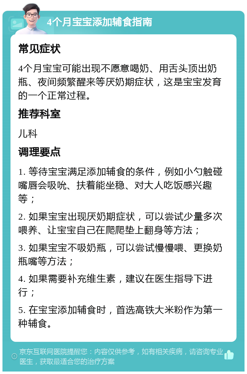 4个月宝宝添加辅食指南 常见症状 4个月宝宝可能出现不愿意喝奶、用舌头顶出奶瓶、夜间频繁醒来等厌奶期症状，这是宝宝发育的一个正常过程。 推荐科室 儿科 调理要点 1. 等待宝宝满足添加辅食的条件，例如小勺触碰嘴唇会吸吮、扶着能坐稳、对大人吃饭感兴趣等； 2. 如果宝宝出现厌奶期症状，可以尝试少量多次喂养、让宝宝自己在爬爬垫上翻身等方法； 3. 如果宝宝不吸奶瓶，可以尝试慢慢喂、更换奶瓶嘴等方法； 4. 如果需要补充维生素，建议在医生指导下进行； 5. 在宝宝添加辅食时，首选高铁大米粉作为第一种辅食。