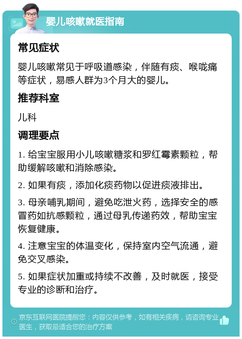 婴儿咳嗽就医指南 常见症状 婴儿咳嗽常见于呼吸道感染，伴随有痰、喉咙痛等症状，易感人群为3个月大的婴儿。 推荐科室 儿科 调理要点 1. 给宝宝服用小儿咳嗽糖浆和罗红霉素颗粒，帮助缓解咳嗽和消除感染。 2. 如果有痰，添加化痰药物以促进痰液排出。 3. 母亲哺乳期间，避免吃泄火药，选择安全的感冒药如抗感颗粒，通过母乳传递药效，帮助宝宝恢复健康。 4. 注意宝宝的体温变化，保持室内空气流通，避免交叉感染。 5. 如果症状加重或持续不改善，及时就医，接受专业的诊断和治疗。