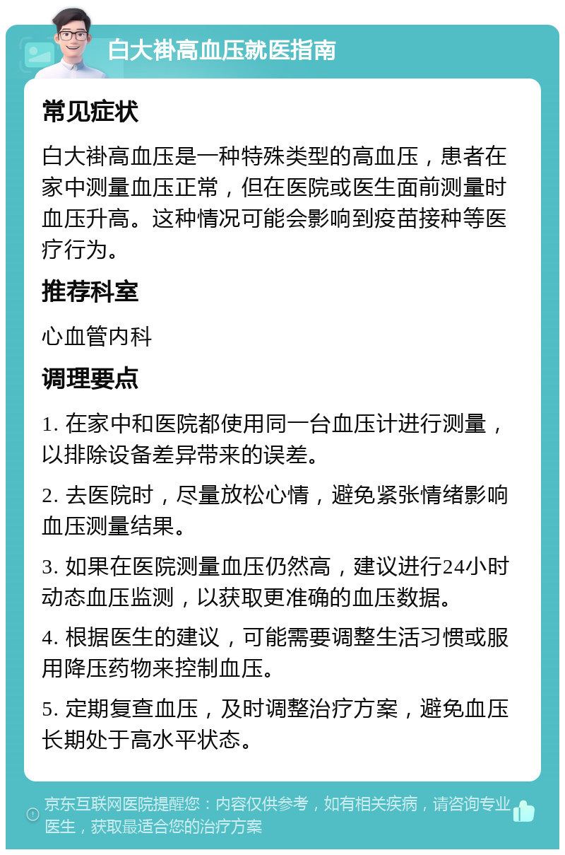 白大褂高血压就医指南 常见症状 白大褂高血压是一种特殊类型的高血压，患者在家中测量血压正常，但在医院或医生面前测量时血压升高。这种情况可能会影响到疫苗接种等医疗行为。 推荐科室 心血管内科 调理要点 1. 在家中和医院都使用同一台血压计进行测量，以排除设备差异带来的误差。 2. 去医院时，尽量放松心情，避免紧张情绪影响血压测量结果。 3. 如果在医院测量血压仍然高，建议进行24小时动态血压监测，以获取更准确的血压数据。 4. 根据医生的建议，可能需要调整生活习惯或服用降压药物来控制血压。 5. 定期复查血压，及时调整治疗方案，避免血压长期处于高水平状态。