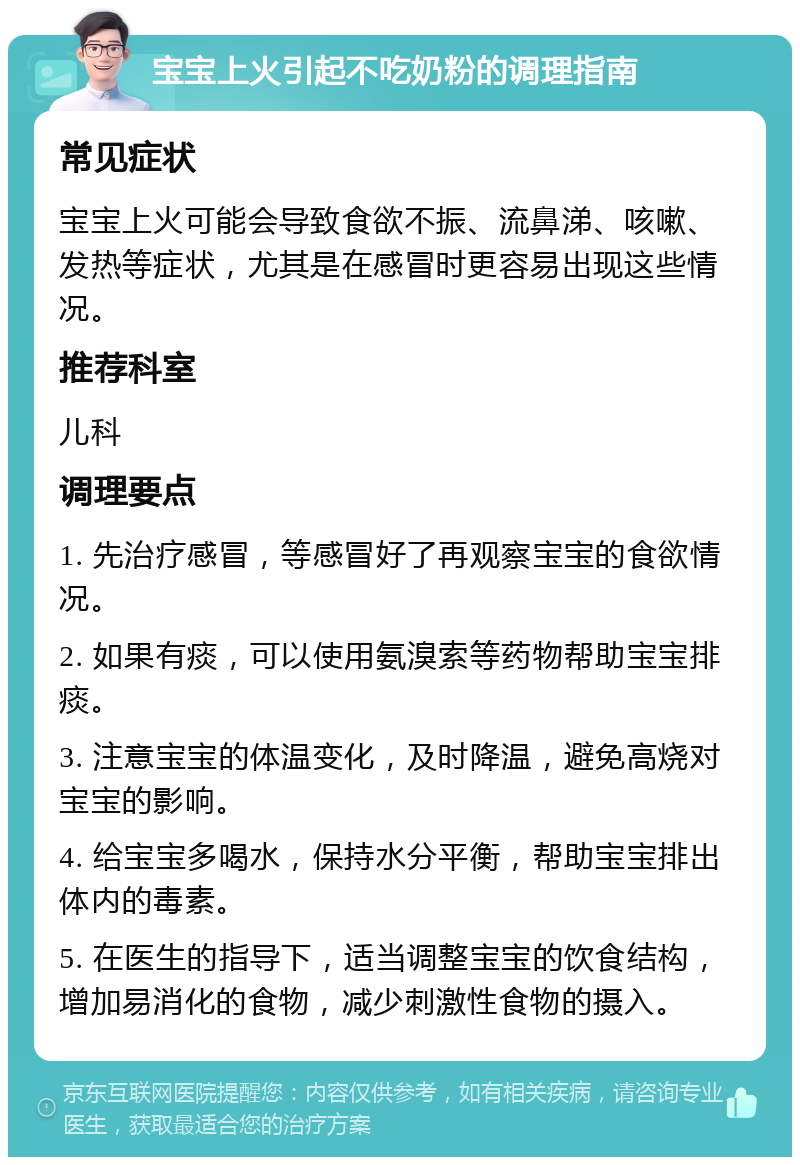 宝宝上火引起不吃奶粉的调理指南 常见症状 宝宝上火可能会导致食欲不振、流鼻涕、咳嗽、发热等症状，尤其是在感冒时更容易出现这些情况。 推荐科室 儿科 调理要点 1. 先治疗感冒，等感冒好了再观察宝宝的食欲情况。 2. 如果有痰，可以使用氨溴索等药物帮助宝宝排痰。 3. 注意宝宝的体温变化，及时降温，避免高烧对宝宝的影响。 4. 给宝宝多喝水，保持水分平衡，帮助宝宝排出体内的毒素。 5. 在医生的指导下，适当调整宝宝的饮食结构，增加易消化的食物，减少刺激性食物的摄入。