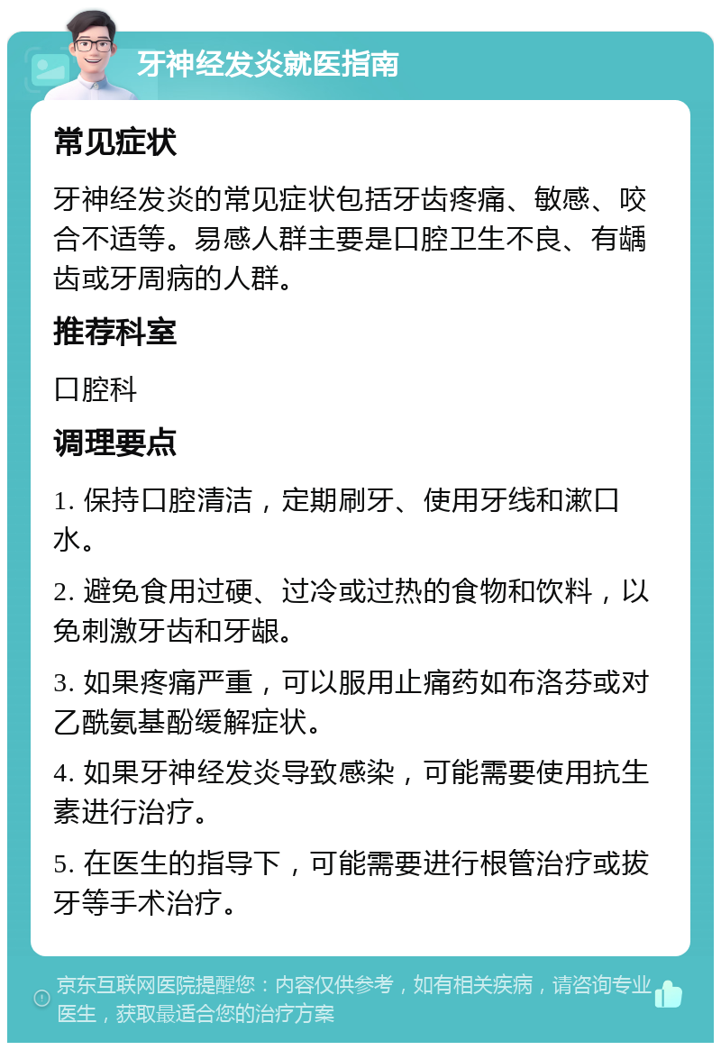 牙神经发炎就医指南 常见症状 牙神经发炎的常见症状包括牙齿疼痛、敏感、咬合不适等。易感人群主要是口腔卫生不良、有龋齿或牙周病的人群。 推荐科室 口腔科 调理要点 1. 保持口腔清洁，定期刷牙、使用牙线和漱口水。 2. 避免食用过硬、过冷或过热的食物和饮料，以免刺激牙齿和牙龈。 3. 如果疼痛严重，可以服用止痛药如布洛芬或对乙酰氨基酚缓解症状。 4. 如果牙神经发炎导致感染，可能需要使用抗生素进行治疗。 5. 在医生的指导下，可能需要进行根管治疗或拔牙等手术治疗。