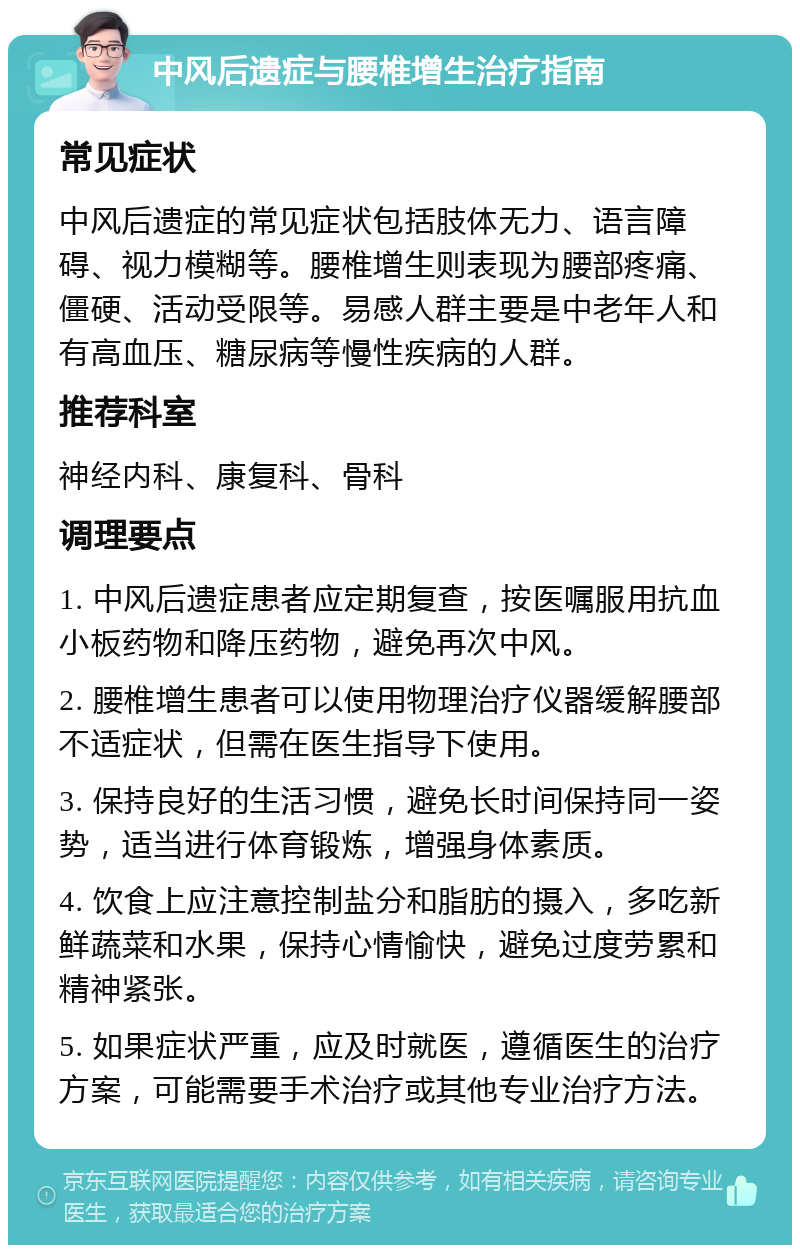 中风后遗症与腰椎增生治疗指南 常见症状 中风后遗症的常见症状包括肢体无力、语言障碍、视力模糊等。腰椎增生则表现为腰部疼痛、僵硬、活动受限等。易感人群主要是中老年人和有高血压、糖尿病等慢性疾病的人群。 推荐科室 神经内科、康复科、骨科 调理要点 1. 中风后遗症患者应定期复查，按医嘱服用抗血小板药物和降压药物，避免再次中风。 2. 腰椎增生患者可以使用物理治疗仪器缓解腰部不适症状，但需在医生指导下使用。 3. 保持良好的生活习惯，避免长时间保持同一姿势，适当进行体育锻炼，增强身体素质。 4. 饮食上应注意控制盐分和脂肪的摄入，多吃新鲜蔬菜和水果，保持心情愉快，避免过度劳累和精神紧张。 5. 如果症状严重，应及时就医，遵循医生的治疗方案，可能需要手术治疗或其他专业治疗方法。