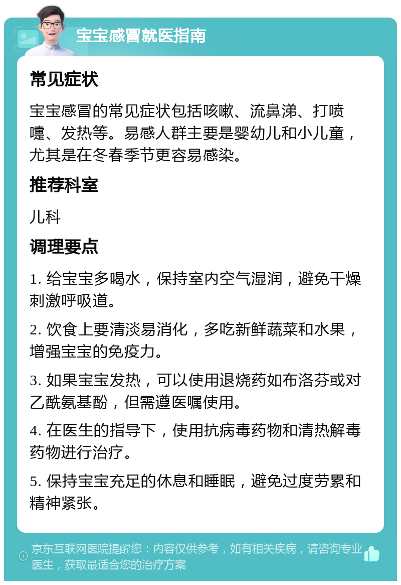 宝宝感冒就医指南 常见症状 宝宝感冒的常见症状包括咳嗽、流鼻涕、打喷嚏、发热等。易感人群主要是婴幼儿和小儿童，尤其是在冬春季节更容易感染。 推荐科室 儿科 调理要点 1. 给宝宝多喝水，保持室内空气湿润，避免干燥刺激呼吸道。 2. 饮食上要清淡易消化，多吃新鲜蔬菜和水果，增强宝宝的免疫力。 3. 如果宝宝发热，可以使用退烧药如布洛芬或对乙酰氨基酚，但需遵医嘱使用。 4. 在医生的指导下，使用抗病毒药物和清热解毒药物进行治疗。 5. 保持宝宝充足的休息和睡眠，避免过度劳累和精神紧张。