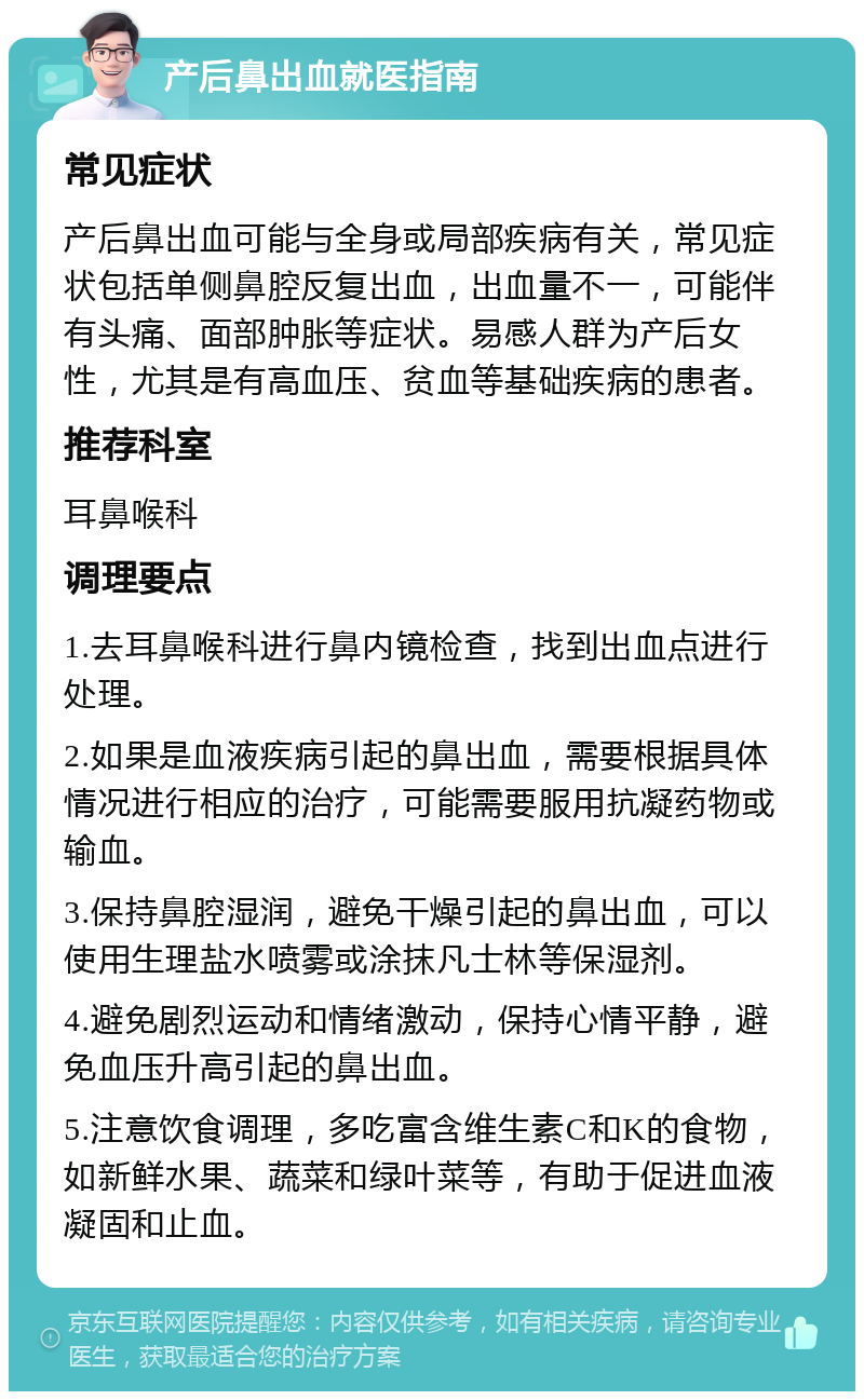 产后鼻出血就医指南 常见症状 产后鼻出血可能与全身或局部疾病有关，常见症状包括单侧鼻腔反复出血，出血量不一，可能伴有头痛、面部肿胀等症状。易感人群为产后女性，尤其是有高血压、贫血等基础疾病的患者。 推荐科室 耳鼻喉科 调理要点 1.去耳鼻喉科进行鼻内镜检查，找到出血点进行处理。 2.如果是血液疾病引起的鼻出血，需要根据具体情况进行相应的治疗，可能需要服用抗凝药物或输血。 3.保持鼻腔湿润，避免干燥引起的鼻出血，可以使用生理盐水喷雾或涂抹凡士林等保湿剂。 4.避免剧烈运动和情绪激动，保持心情平静，避免血压升高引起的鼻出血。 5.注意饮食调理，多吃富含维生素C和K的食物，如新鲜水果、蔬菜和绿叶菜等，有助于促进血液凝固和止血。