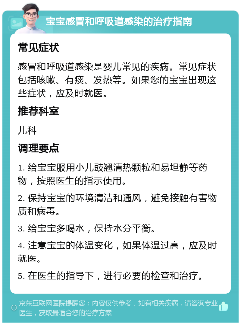 宝宝感冒和呼吸道感染的治疗指南 常见症状 感冒和呼吸道感染是婴儿常见的疾病。常见症状包括咳嗽、有痰、发热等。如果您的宝宝出现这些症状，应及时就医。 推荐科室 儿科 调理要点 1. 给宝宝服用小儿豉翘清热颗粒和易坦静等药物，按照医生的指示使用。 2. 保持宝宝的环境清洁和通风，避免接触有害物质和病毒。 3. 给宝宝多喝水，保持水分平衡。 4. 注意宝宝的体温变化，如果体温过高，应及时就医。 5. 在医生的指导下，进行必要的检查和治疗。