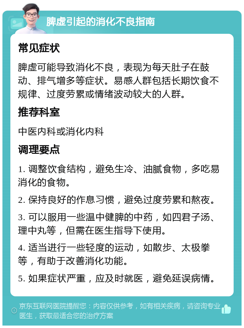 脾虚引起的消化不良指南 常见症状 脾虚可能导致消化不良，表现为每天肚子在鼓动、排气增多等症状。易感人群包括长期饮食不规律、过度劳累或情绪波动较大的人群。 推荐科室 中医内科或消化内科 调理要点 1. 调整饮食结构，避免生冷、油腻食物，多吃易消化的食物。 2. 保持良好的作息习惯，避免过度劳累和熬夜。 3. 可以服用一些温中健脾的中药，如四君子汤、理中丸等，但需在医生指导下使用。 4. 适当进行一些轻度的运动，如散步、太极拳等，有助于改善消化功能。 5. 如果症状严重，应及时就医，避免延误病情。