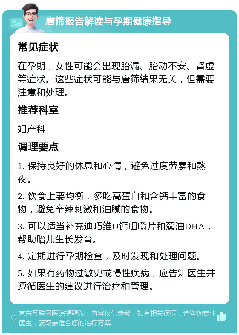 唐筛报告解读与孕期健康指导 常见症状 在孕期，女性可能会出现胎漏、胎动不安、肾虚等症状。这些症状可能与唐筛结果无关，但需要注意和处理。 推荐科室 妇产科 调理要点 1. 保持良好的休息和心情，避免过度劳累和熬夜。 2. 饮食上要均衡，多吃高蛋白和含钙丰富的食物，避免辛辣刺激和油腻的食物。 3. 可以适当补充迪巧维D钙咀嚼片和藻油DHA，帮助胎儿生长发育。 4. 定期进行孕期检查，及时发现和处理问题。 5. 如果有药物过敏史或慢性疾病，应告知医生并遵循医生的建议进行治疗和管理。