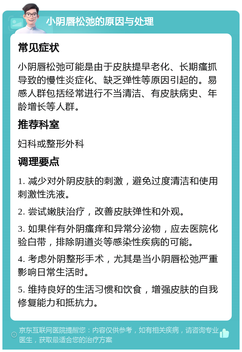 小阴唇松弛的原因与处理 常见症状 小阴唇松弛可能是由于皮肤提早老化、长期瘙抓导致的慢性炎症化、缺乏弹性等原因引起的。易感人群包括经常进行不当清洁、有皮肤病史、年龄增长等人群。 推荐科室 妇科或整形外科 调理要点 1. 减少对外阴皮肤的刺激，避免过度清洁和使用刺激性洗液。 2. 尝试嫩肤治疗，改善皮肤弹性和外观。 3. 如果伴有外阴瘙痒和异常分泌物，应去医院化验白带，排除阴道炎等感染性疾病的可能。 4. 考虑外阴整形手术，尤其是当小阴唇松弛严重影响日常生活时。 5. 维持良好的生活习惯和饮食，增强皮肤的自我修复能力和抵抗力。