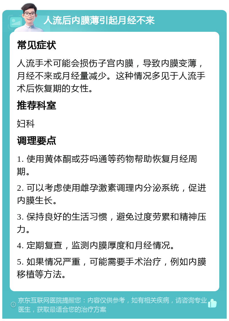 人流后内膜薄引起月经不来 常见症状 人流手术可能会损伤子宫内膜，导致内膜变薄，月经不来或月经量减少。这种情况多见于人流手术后恢复期的女性。 推荐科室 妇科 调理要点 1. 使用黄体酮或芬吗通等药物帮助恢复月经周期。 2. 可以考虑使用雌孕激素调理内分泌系统，促进内膜生长。 3. 保持良好的生活习惯，避免过度劳累和精神压力。 4. 定期复查，监测内膜厚度和月经情况。 5. 如果情况严重，可能需要手术治疗，例如内膜移植等方法。