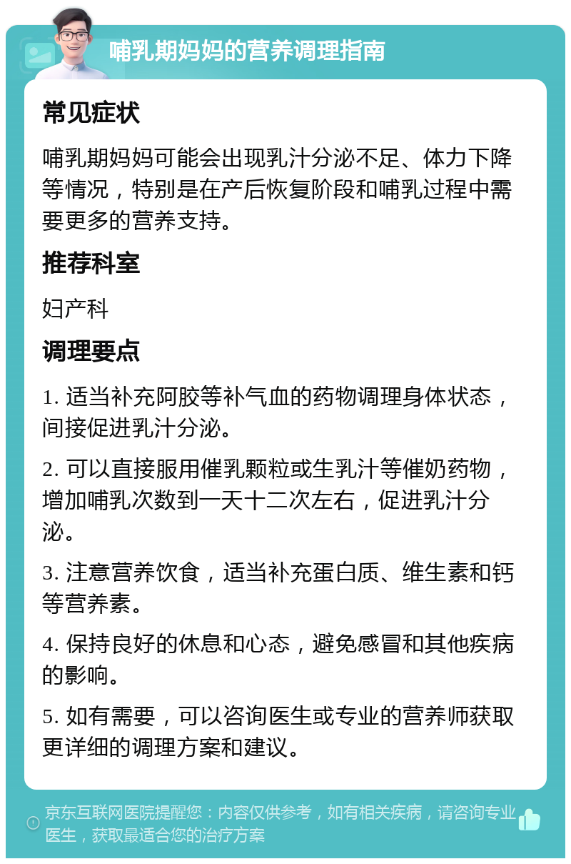 哺乳期妈妈的营养调理指南 常见症状 哺乳期妈妈可能会出现乳汁分泌不足、体力下降等情况，特别是在产后恢复阶段和哺乳过程中需要更多的营养支持。 推荐科室 妇产科 调理要点 1. 适当补充阿胶等补气血的药物调理身体状态，间接促进乳汁分泌。 2. 可以直接服用催乳颗粒或生乳汁等催奶药物，增加哺乳次数到一天十二次左右，促进乳汁分泌。 3. 注意营养饮食，适当补充蛋白质、维生素和钙等营养素。 4. 保持良好的休息和心态，避免感冒和其他疾病的影响。 5. 如有需要，可以咨询医生或专业的营养师获取更详细的调理方案和建议。