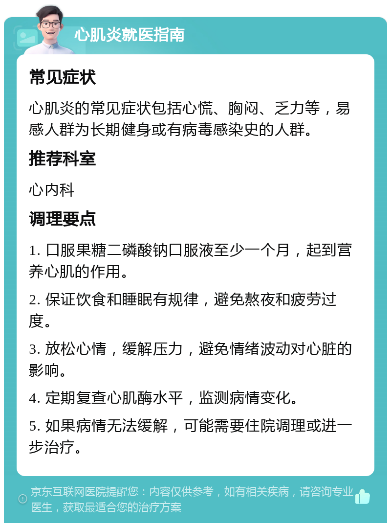 心肌炎就医指南 常见症状 心肌炎的常见症状包括心慌、胸闷、乏力等，易感人群为长期健身或有病毒感染史的人群。 推荐科室 心内科 调理要点 1. 口服果糖二磷酸钠口服液至少一个月，起到营养心肌的作用。 2. 保证饮食和睡眠有规律，避免熬夜和疲劳过度。 3. 放松心情，缓解压力，避免情绪波动对心脏的影响。 4. 定期复查心肌酶水平，监测病情变化。 5. 如果病情无法缓解，可能需要住院调理或进一步治疗。