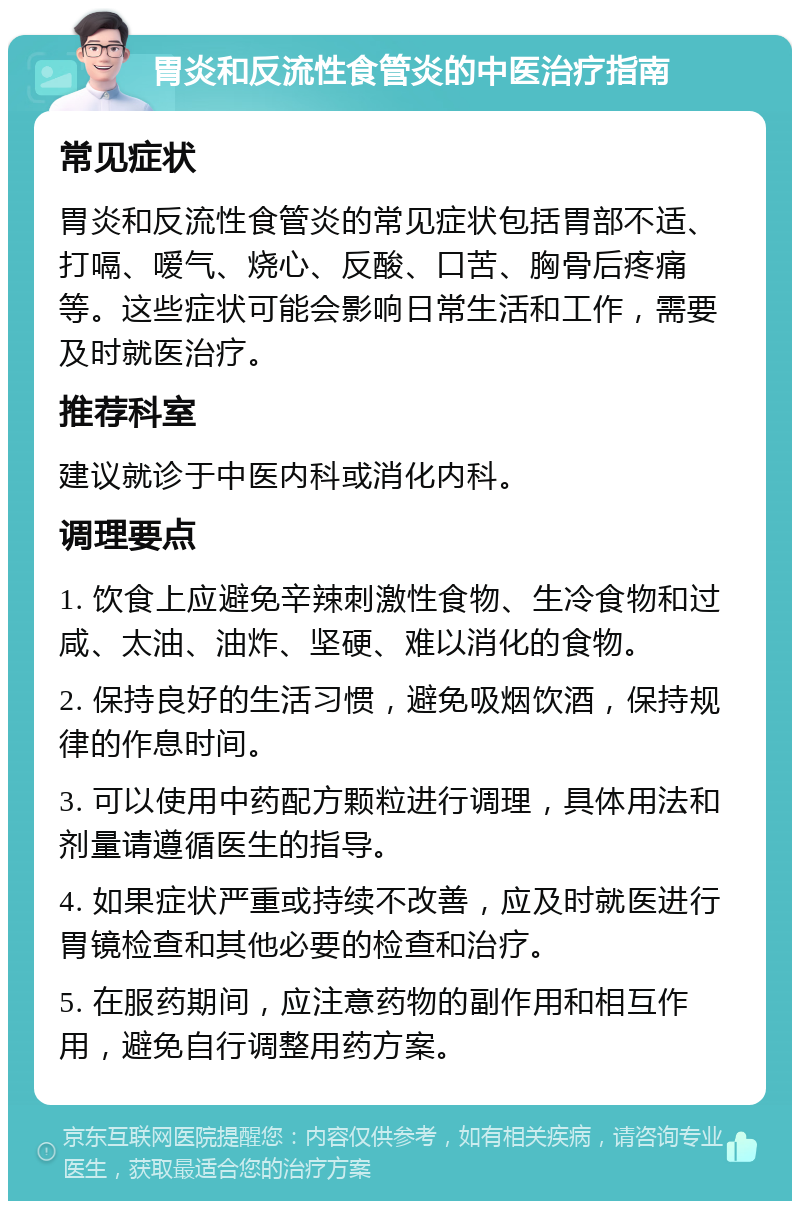 胃炎和反流性食管炎的中医治疗指南 常见症状 胃炎和反流性食管炎的常见症状包括胃部不适、打嗝、嗳气、烧心、反酸、口苦、胸骨后疼痛等。这些症状可能会影响日常生活和工作，需要及时就医治疗。 推荐科室 建议就诊于中医内科或消化内科。 调理要点 1. 饮食上应避免辛辣刺激性食物、生冷食物和过咸、太油、油炸、坚硬、难以消化的食物。 2. 保持良好的生活习惯，避免吸烟饮酒，保持规律的作息时间。 3. 可以使用中药配方颗粒进行调理，具体用法和剂量请遵循医生的指导。 4. 如果症状严重或持续不改善，应及时就医进行胃镜检查和其他必要的检查和治疗。 5. 在服药期间，应注意药物的副作用和相互作用，避免自行调整用药方案。