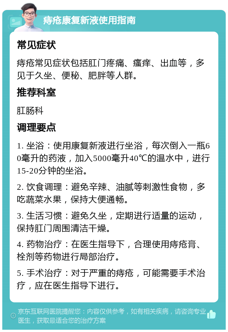 痔疮康复新液使用指南 常见症状 痔疮常见症状包括肛门疼痛、瘙痒、出血等，多见于久坐、便秘、肥胖等人群。 推荐科室 肛肠科 调理要点 1. 坐浴：使用康复新液进行坐浴，每次倒入一瓶60毫升的药液，加入5000毫升40℃的温水中，进行15-20分钟的坐浴。 2. 饮食调理：避免辛辣、油腻等刺激性食物，多吃蔬菜水果，保持大便通畅。 3. 生活习惯：避免久坐，定期进行适量的运动，保持肛门周围清洁干燥。 4. 药物治疗：在医生指导下，合理使用痔疮膏、栓剂等药物进行局部治疗。 5. 手术治疗：对于严重的痔疮，可能需要手术治疗，应在医生指导下进行。