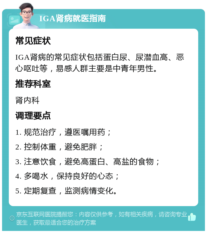 IGA肾病就医指南 常见症状 IGA肾病的常见症状包括蛋白尿、尿潜血高、恶心呕吐等，易感人群主要是中青年男性。 推荐科室 肾内科 调理要点 1. 规范治疗，遵医嘱用药； 2. 控制体重，避免肥胖； 3. 注意饮食，避免高蛋白、高盐的食物； 4. 多喝水，保持良好的心态； 5. 定期复查，监测病情变化。