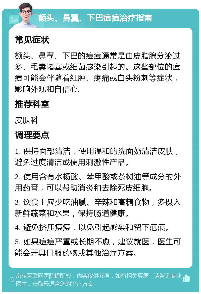 额头、鼻翼、下巴痘痘治疗指南 常见症状 额头、鼻翼、下巴的痘痘通常是由皮脂腺分泌过多、毛囊堵塞或细菌感染引起的。这些部位的痘痘可能会伴随着红肿、疼痛或白头粉刺等症状，影响外观和自信心。 推荐科室 皮肤科 调理要点 1. 保持面部清洁，使用温和的洗面奶清洁皮肤，避免过度清洁或使用刺激性产品。 2. 使用含有水杨酸、苯甲酸或茶树油等成分的外用药膏，可以帮助消炎和去除死皮细胞。 3. 饮食上应少吃油腻、辛辣和高糖食物，多摄入新鲜蔬菜和水果，保持肠道健康。 4. 避免挤压痘痘，以免引起感染和留下疤痕。 5. 如果痘痘严重或长期不愈，建议就医，医生可能会开具口服药物或其他治疗方案。