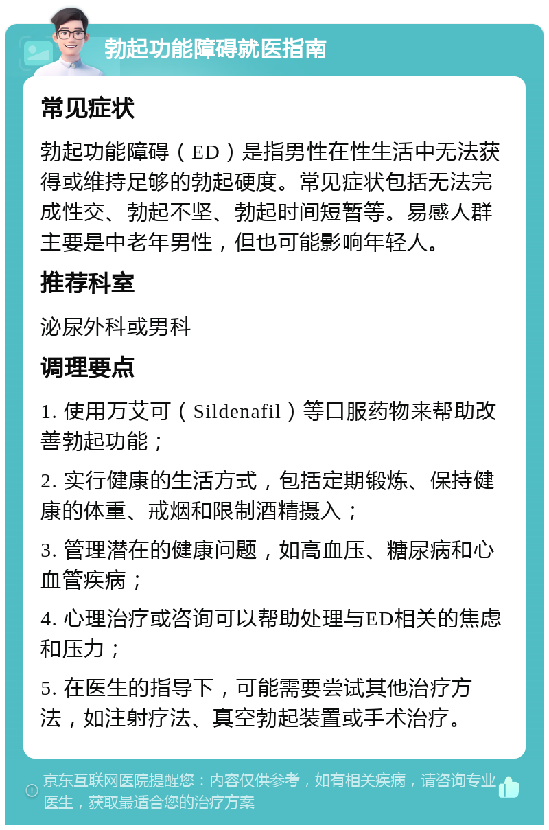 勃起功能障碍就医指南 常见症状 勃起功能障碍（ED）是指男性在性生活中无法获得或维持足够的勃起硬度。常见症状包括无法完成性交、勃起不坚、勃起时间短暂等。易感人群主要是中老年男性，但也可能影响年轻人。 推荐科室 泌尿外科或男科 调理要点 1. 使用万艾可（Sildenafil）等口服药物来帮助改善勃起功能； 2. 实行健康的生活方式，包括定期锻炼、保持健康的体重、戒烟和限制酒精摄入； 3. 管理潜在的健康问题，如高血压、糖尿病和心血管疾病； 4. 心理治疗或咨询可以帮助处理与ED相关的焦虑和压力； 5. 在医生的指导下，可能需要尝试其他治疗方法，如注射疗法、真空勃起装置或手术治疗。