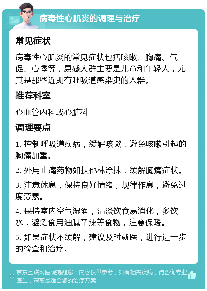 病毒性心肌炎的调理与治疗 常见症状 病毒性心肌炎的常见症状包括咳嗽、胸痛、气促、心悸等，易感人群主要是儿童和年轻人，尤其是那些近期有呼吸道感染史的人群。 推荐科室 心血管内科或心脏科 调理要点 1. 控制呼吸道疾病，缓解咳嗽，避免咳嗽引起的胸痛加重。 2. 外用止痛药物如扶他林涂抹，缓解胸痛症状。 3. 注意休息，保持良好情绪，规律作息，避免过度劳累。 4. 保持室内空气湿润，清淡饮食易消化，多饮水，避免食用油腻辛辣等食物，注意保暖。 5. 如果症状不缓解，建议及时就医，进行进一步的检查和治疗。