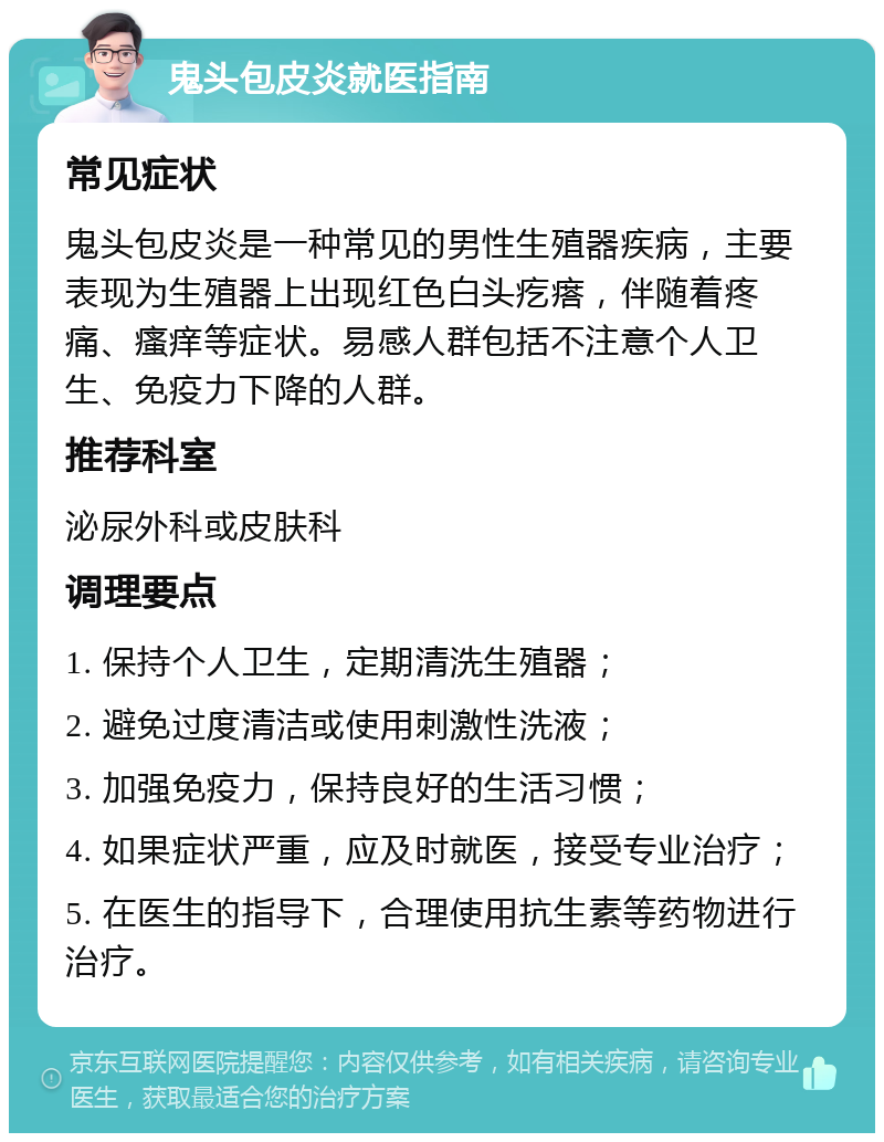 鬼头包皮炎就医指南 常见症状 鬼头包皮炎是一种常见的男性生殖器疾病，主要表现为生殖器上出现红色白头疙瘩，伴随着疼痛、瘙痒等症状。易感人群包括不注意个人卫生、免疫力下降的人群。 推荐科室 泌尿外科或皮肤科 调理要点 1. 保持个人卫生，定期清洗生殖器； 2. 避免过度清洁或使用刺激性洗液； 3. 加强免疫力，保持良好的生活习惯； 4. 如果症状严重，应及时就医，接受专业治疗； 5. 在医生的指导下，合理使用抗生素等药物进行治疗。