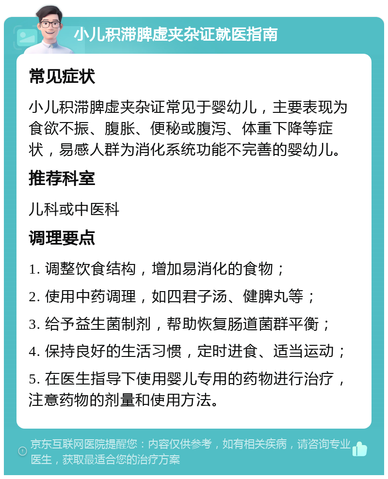 小儿积滞脾虚夹杂证就医指南 常见症状 小儿积滞脾虚夹杂证常见于婴幼儿，主要表现为食欲不振、腹胀、便秘或腹泻、体重下降等症状，易感人群为消化系统功能不完善的婴幼儿。 推荐科室 儿科或中医科 调理要点 1. 调整饮食结构，增加易消化的食物； 2. 使用中药调理，如四君子汤、健脾丸等； 3. 给予益生菌制剂，帮助恢复肠道菌群平衡； 4. 保持良好的生活习惯，定时进食、适当运动； 5. 在医生指导下使用婴儿专用的药物进行治疗，注意药物的剂量和使用方法。