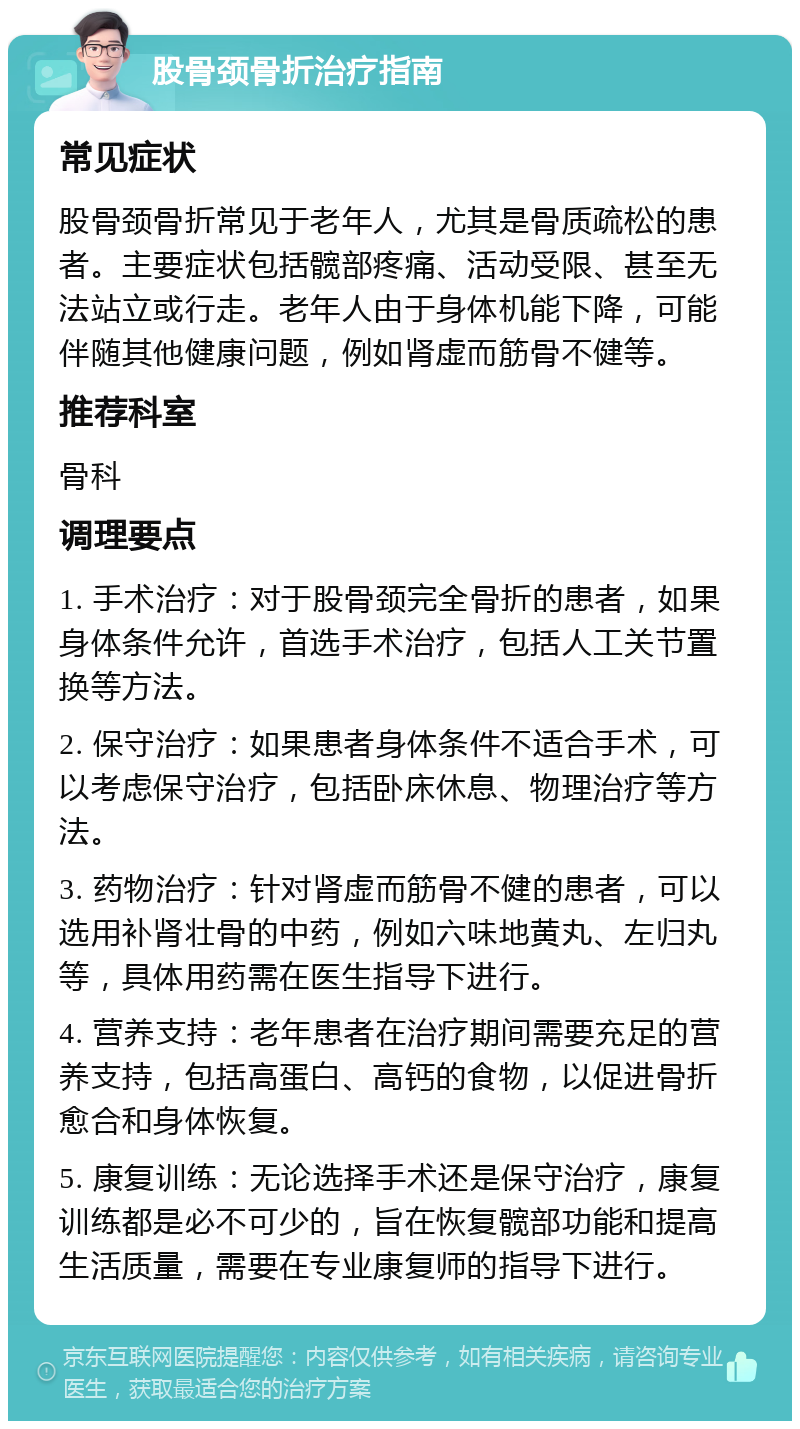 股骨颈骨折治疗指南 常见症状 股骨颈骨折常见于老年人，尤其是骨质疏松的患者。主要症状包括髋部疼痛、活动受限、甚至无法站立或行走。老年人由于身体机能下降，可能伴随其他健康问题，例如肾虚而筋骨不健等。 推荐科室 骨科 调理要点 1. 手术治疗：对于股骨颈完全骨折的患者，如果身体条件允许，首选手术治疗，包括人工关节置换等方法。 2. 保守治疗：如果患者身体条件不适合手术，可以考虑保守治疗，包括卧床休息、物理治疗等方法。 3. 药物治疗：针对肾虚而筋骨不健的患者，可以选用补肾壮骨的中药，例如六味地黄丸、左归丸等，具体用药需在医生指导下进行。 4. 营养支持：老年患者在治疗期间需要充足的营养支持，包括高蛋白、高钙的食物，以促进骨折愈合和身体恢复。 5. 康复训练：无论选择手术还是保守治疗，康复训练都是必不可少的，旨在恢复髋部功能和提高生活质量，需要在专业康复师的指导下进行。