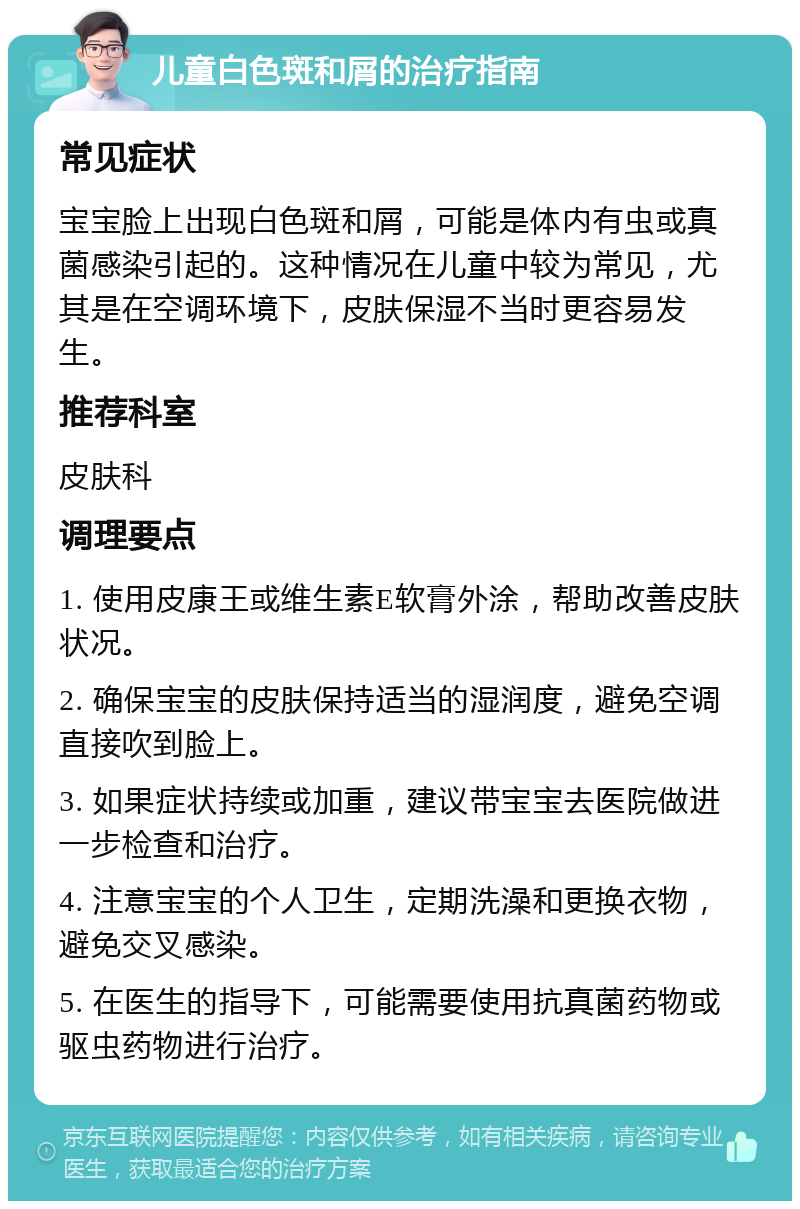 儿童白色斑和屑的治疗指南 常见症状 宝宝脸上出现白色斑和屑，可能是体内有虫或真菌感染引起的。这种情况在儿童中较为常见，尤其是在空调环境下，皮肤保湿不当时更容易发生。 推荐科室 皮肤科 调理要点 1. 使用皮康王或维生素E软膏外涂，帮助改善皮肤状况。 2. 确保宝宝的皮肤保持适当的湿润度，避免空调直接吹到脸上。 3. 如果症状持续或加重，建议带宝宝去医院做进一步检查和治疗。 4. 注意宝宝的个人卫生，定期洗澡和更换衣物，避免交叉感染。 5. 在医生的指导下，可能需要使用抗真菌药物或驱虫药物进行治疗。