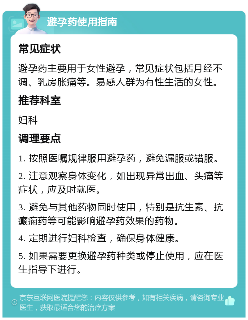 避孕药使用指南 常见症状 避孕药主要用于女性避孕，常见症状包括月经不调、乳房胀痛等。易感人群为有性生活的女性。 推荐科室 妇科 调理要点 1. 按照医嘱规律服用避孕药，避免漏服或错服。 2. 注意观察身体变化，如出现异常出血、头痛等症状，应及时就医。 3. 避免与其他药物同时使用，特别是抗生素、抗癫痫药等可能影响避孕药效果的药物。 4. 定期进行妇科检查，确保身体健康。 5. 如果需要更换避孕药种类或停止使用，应在医生指导下进行。