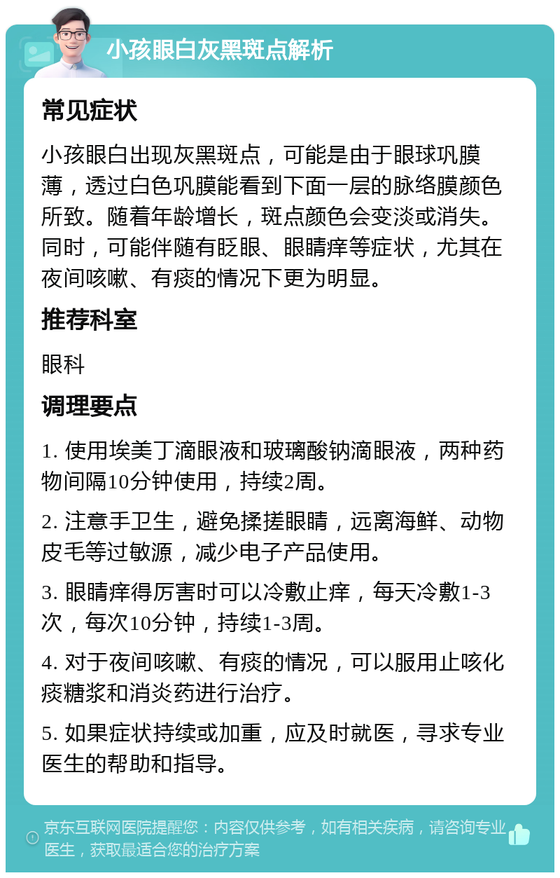 小孩眼白灰黑斑点解析 常见症状 小孩眼白出现灰黑斑点，可能是由于眼球巩膜薄，透过白色巩膜能看到下面一层的脉络膜颜色所致。随着年龄增长，斑点颜色会变淡或消失。同时，可能伴随有眨眼、眼睛痒等症状，尤其在夜间咳嗽、有痰的情况下更为明显。 推荐科室 眼科 调理要点 1. 使用埃美丁滴眼液和玻璃酸钠滴眼液，两种药物间隔10分钟使用，持续2周。 2. 注意手卫生，避免揉搓眼睛，远离海鲜、动物皮毛等过敏源，减少电子产品使用。 3. 眼睛痒得厉害时可以冷敷止痒，每天冷敷1-3次，每次10分钟，持续1-3周。 4. 对于夜间咳嗽、有痰的情况，可以服用止咳化痰糖浆和消炎药进行治疗。 5. 如果症状持续或加重，应及时就医，寻求专业医生的帮助和指导。